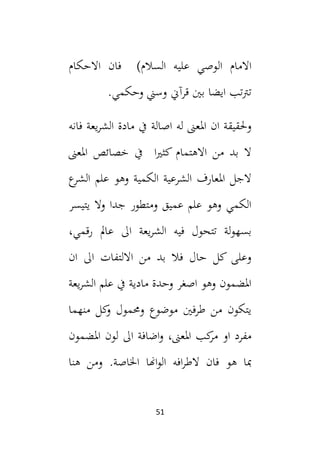 51
‫ال‬ ‫االمام‬
)‫السالم‬ ‫عليه‬ ‫وصي‬
‫االحكام‬ ‫فان‬
‫قر‬ ‫بني‬ ‫ايضا‬ ‫تب‬‫رت‬‫ت‬
‫آ‬
.‫وحكمي‬ ‫وسين‬ ‫ين‬
‫له‬ ‫املعىن‬ ‫ان‬ ‫وحلقيقة‬
‫اصالة‬
‫فانه‬ ‫يعة‬‫ر‬‫الش‬ ‫مادة‬ ‫يف‬
‫املعىن‬ ‫خصائص‬ ‫يف‬ ‫ا‬‫ي‬‫كث‬ ‫االهتمام‬ ‫من‬ ‫بد‬ ‫ال‬
‫ع‬
‫الشر‬ ‫علم‬ ‫وهو‬ ‫الكمية‬ ‫الشرعية‬ ‫املعارف‬ ‫الجل‬
‫يتيسر‬ ‫وال‬ ‫جدا‬ ‫ومتطور‬ ‫عميق‬ ‫علم‬ ‫وهو‬ ‫الكمي‬
‫ي‬‫ر‬‫الش‬ ‫فيه‬ ‫تتحول‬ ‫لة‬‫و‬‫بسه‬
،‫رقمي‬ ‫عامل‬ ‫ال‬ ‫عة‬
‫ان‬ ‫ال‬ ‫االلتفات‬ ‫من‬ ‫بد‬ ‫فال‬ ‫حال‬ ‫كل‬ ‫وعلى‬
‫يعة‬‫ر‬‫الش‬ ‫علم‬ ‫يف‬ ‫مادية‬ ‫وحدة‬ ‫اصغر‬ ‫وهو‬ ‫املضمون‬
‫منهما‬ ‫كل‬
‫و‬ ‫وحممول‬ ‫موضوع‬ ‫طرفني‬ ‫من‬ ‫يتكون‬
‫املضمون‬ ‫لون‬ ‫ال‬ ‫اضافة‬‫و‬ ،‫املعىن‬ ‫كب‬
‫مر‬ ‫او‬ ‫مفرد‬
‫فان‬ ‫هو‬ ‫مبا‬
‫افه‬‫ر‬‫الط‬
‫هنا‬ ‫ومن‬ .‫اخلاصة‬ ‫اهنا‬‫و‬‫ال‬
 