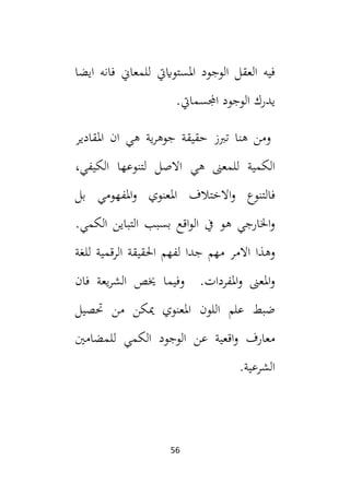 56
‫ايضا‬ ‫فانه‬ ‫للمعاين‬ ‫املستواييت‬ ‫الوجود‬ ‫العقل‬ ‫فيه‬
‫ي‬
.‫اجملسمايت‬ ‫الوجود‬ ‫درك‬
‫ية‬‫ر‬‫جوه‬ ‫حقيقة‬ ‫تبز‬ ‫هنا‬ ‫ومن‬
‫هي‬
‫املقاد‬ ‫ان‬
‫ي‬
‫ر‬
‫هي‬ ‫للمعىن‬ ‫الكمية‬
‫ل‬ ‫االصل‬
‫الكيفي‬ ‫تنوعها‬
،
‫بل‬ ‫املفهومي‬‫و‬ ‫املعنوي‬ ‫االختالف‬‫و‬ ‫فالتنوع‬
.‫الكمي‬ ‫التباين‬ ‫بسبب‬ ‫اقع‬‫و‬‫ال‬ ‫يف‬ ‫هو‬ ‫اخلارجي‬‫و‬
‫االم‬ ‫وهذا‬
‫للغة‬ ‫الرقمية‬ ‫احلقيقة‬ ‫لفهم‬ ‫جدا‬ ‫مهم‬ ‫ر‬
‫وفيما‬ .‫املفردات‬‫و‬ ‫املعىن‬‫و‬
‫فان‬ ‫يعة‬‫ر‬‫الش‬ ‫خيص‬
‫حتصيل‬ ‫من‬ ‫ميكن‬ ‫املعنوي‬ ‫اللون‬ ‫علم‬ ‫ضبط‬
‫للمضامني‬ ‫الكمي‬ ‫الوجود‬ ‫عن‬ ‫اقعية‬‫و‬ ‫معارف‬
.‫الشرعية‬
 