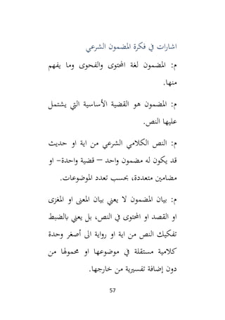 57
‫الشرعي‬ ‫املضمون‬ ‫فكرة‬ ‫يف‬ ‫ات‬‫ر‬‫اشا‬
‫يفهم‬ ‫وما‬ ‫الفحوى‬‫و‬ ‫احملتوى‬ ‫لغة‬ ‫املضمون‬ :‫م‬
.‫منها‬
‫يشتمل‬ ‫اليت‬ ‫األساسية‬ ‫القضية‬ ‫هو‬ ‫املضمون‬ :‫م‬
.‫النص‬ ‫عليها‬
‫الكالمي‬ ‫النص‬ :‫م‬
‫حديث‬ ‫او‬ ‫اية‬ ‫من‬ ‫الشرعي‬
‫احد‬‫و‬ ‫مضمون‬ ‫له‬ ‫يكون‬ ‫قد‬
–
‫احدة‬‫و‬ ‫قضية‬
-
‫او‬
.‫املوضوعات‬ ‫تعدد‬ ‫حبسب‬ ،‫متعددة‬ ‫مضامني‬
‫املغزى‬ ‫او‬ ‫املعىن‬ ‫بيان‬ ‫يعين‬ ‫ال‬ ‫املضمون‬ ‫بيان‬ :‫م‬
‫ابلضبط‬ ‫يعين‬ ‫بل‬ ،‫النص‬ ‫يف‬ ‫احملتوى‬ ‫او‬ ‫القصد‬ ‫او‬
‫وحدة‬ ‫أصغر‬ ‫ال‬ ‫اية‬‫و‬‫ر‬ ‫او‬ ‫اية‬ ‫من‬ ‫النص‬ ‫تفكيك‬
‫او‬ ‫موضوعها‬ ‫يف‬ ‫مستقلة‬ ‫كالمية‬
‫من‬ ‫حمموهلا‬
.‫خارجها‬ ‫من‬ ‫ية‬‫ي‬‫تفس‬ ‫إضافة‬ ‫دون‬
 