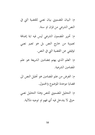 58
‫يف‬ ‫اليت‬ ‫للقضية‬ ‫نصي‬ ‫بيان‬ ‫املضموين‬ ‫البيان‬ :‫م‬
.‫سنة‬ ‫او‬ ‫ان‬‫ر‬‫ق‬ ‫من‬ ‫الشرعي‬ ‫النص‬
‫إضافة‬ ‫اية‬ ‫فيه‬ ‫ليس‬ ‫الشرعي‬ ‫املضمون‬ ‫ير‬‫ر‬‫حت‬ :‫م‬
‫نصي‬ ‫تعبي‬ ‫هو‬ ‫بل‬ ‫النص‬ ‫ج‬
‫خار‬ ‫من‬ ‫ية‬‫ي‬‫تعب‬
.‫النص‬ ‫يف‬ ‫اليت‬ ‫القضية‬ ‫عن‬ ‫توقيفي‬
‫يع‬‫ر‬‫الش‬ ‫مبضامني‬ ‫يهتم‬ ‫الذي‬ ‫العلم‬ :‫م‬
‫علم‬ ‫هو‬ ‫ة‬
.‫الشرعية‬ ‫املضامني‬
‫ال‬ ‫النص‬ ‫حتليل‬ ‫هو‬ ‫املضامني‬ ‫علم‬ ‫من‬ ‫الغرض‬ :‫م‬
.‫احلمول‬‫و‬ ‫املوضوع‬ ‫موحدة‬ ‫قضااي‬
‫نصي‬ ‫التحليل‬ ‫وهذا‬ ‫للنص‬ ‫املضموين‬ ‫التحليل‬ :‫م‬
.‫داللية‬ ‫توجيه‬ ‫او‬ ‫فهم‬ ‫أي‬ ‫فيه‬ ‫يتدخل‬ ‫ال‬ ‫حريف‬
 