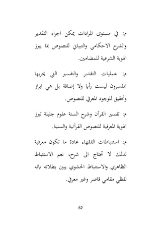 62
‫اجر‬ ‫ميكن‬ ‫ادات‬‫ر‬‫امل‬ ‫مستوى‬ ‫يف‬ :‫م‬
‫التقدير‬ ‫اء‬
‫يبز‬ ‫مبا‬ ‫للنصوص‬ ‫التبياين‬‫و‬ ‫االحكامي‬ ‫ح‬
‫الشر‬‫و‬
.‫للمضامني‬ ‫الشرعية‬ ‫اهلوية‬
‫يها‬‫ر‬‫جي‬ ‫اليت‬ ‫التفسي‬‫و‬ ‫التقدير‬ ‫عمليات‬ :‫م‬
‫از‬‫ر‬‫اب‬ ‫هي‬ ‫بل‬ ‫إضافة‬ ‫وال‬ ‫أاي‬‫ر‬ ‫ليست‬ ‫املفسرون‬
.‫للنصوص‬ ‫املعريف‬ ‫للوجود‬ ‫وحتقيق‬
‫تبز‬ ‫جليلة‬ ‫علوم‬ ‫السنة‬ ‫ح‬
‫وشر‬ ‫القرآن‬ ‫تفسي‬ :‫م‬
‫ال‬ ‫للنصوص‬ ‫املعرفية‬ ‫اهلوية‬
.‫السنية‬‫و‬ ‫قرآنية‬
‫معرفية‬ ‫تكون‬ ‫ما‬ ‫عادة‬ ‫الفقهاء‬ ‫استنباطات‬ :‫م‬
‫االستنباط‬ ‫نعم‬ ،‫ح‬
‫شر‬ ‫ال‬ ‫حتتاج‬ ‫ال‬ ‫لذلك‬
‫ابنه‬ ‫بطالنه‬ ‫يبني‬ ‫احلشوي‬ ‫االستنباط‬‫و‬ ‫الظاهري‬
.‫معريف‬ ‫وغي‬ ‫قاصر‬ ‫مقامي‬ ‫لفظي‬
 