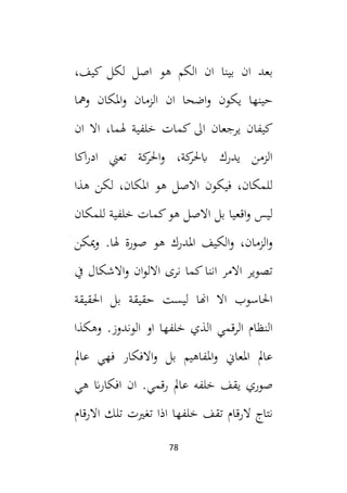 78
‫بينا‬ ‫ان‬ ‫بعد‬
،‫كيف‬ ‫لكل‬ ‫اصل‬ ‫هو‬ ‫الكم‬ ‫ان‬
‫ومها‬ ‫املكان‬‫و‬ ‫الزمان‬ ‫ان‬ ‫اضحا‬‫و‬ ‫يكون‬ ‫حينها‬
‫ان‬ ‫اال‬ ،‫هلما‬ ‫خلفية‬ ‫كمات‬ ‫ال‬ ‫يرجعان‬ ‫كيفان‬
‫اكا‬‫ر‬‫اد‬ ‫تعين‬ ‫كة‬
‫احلر‬‫و‬ ،‫كة‬
‫ابحلر‬ ‫يدرك‬ ‫الزمن‬
‫هذا‬ ‫لكن‬ ،‫املكان‬ ‫هو‬ ‫االصل‬ ‫فيكون‬ ،‫للمكان‬
‫للمكان‬ ‫خلفية‬ ‫كمات‬‫هو‬ ‫االصل‬ ‫بل‬ ‫اقعيا‬‫و‬ ‫ليس‬
‫صورة‬ ‫هو‬ ‫املدرك‬ ‫الكيف‬‫و‬ ،‫الزمان‬‫و‬
.‫هلا‬
‫ميكن‬‫و‬
‫يف‬ ‫االشكال‬‫و‬ ‫ان‬‫و‬‫االل‬ ‫نرى‬ ‫كما‬‫اننا‬ ‫االمر‬ ‫تصوير‬
‫احلقيقة‬ ‫بل‬ ‫حقيقة‬ ‫ليست‬ ‫اهنا‬ ‫اال‬ ‫احلاسوب‬
‫وهكذا‬ .‫الوندوز‬ ‫او‬ ‫خلفها‬ ‫الذي‬ ‫الرقمي‬ ‫النظام‬
‫عامل‬ ‫فهي‬ ‫االفكار‬‫و‬ ‫بل‬ ‫املفاهيم‬‫و‬ ‫املعاين‬ ‫عامل‬
‫عا‬ ‫خلفه‬ ‫يقف‬ ‫صوري‬
‫هي‬ ‫ان‬‫ر‬‫افكا‬ ‫ان‬ .‫قمي‬‫ر‬ ‫مل‬
‫الر‬ ‫نتاج‬
‫تلك‬ ‫تغيت‬ ‫اذا‬ ‫خلفها‬ ‫تقف‬ ‫قام‬
‫االرقام‬
 