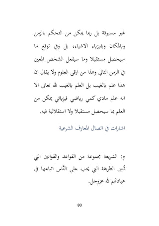 80
‫التحكم‬ ‫من‬ ‫ميكن‬ ‫مبا‬‫ر‬ ‫بل‬ ‫مسبوقة‬ ‫غي‬
‫ابلزمن‬
‫ما‬ ‫توقع‬ ‫ويف‬ ‫بل‬ ،‫االشياء‬ ‫ايء‬‫ز‬‫وبفي‬ ‫وابملكان‬
‫املعني‬ ‫الشخص‬ ‫سيفعل‬ ‫وما‬ ‫مستقبال‬ ‫سيحصل‬
‫ان‬ ‫يقال‬ ‫وال‬ ‫العلوم‬ ‫ارقى‬ ‫من‬ ‫وهذا‬ ‫التايل‬ ‫الزمن‬ ‫يف‬
‫اال‬ ‫تعال‬ ‫لل‬ ‫ابلغيب‬ ‫العلم‬ ‫بل‬ ‫ابلغيب‬ ‫علم‬ ‫هذا‬
‫من‬ ‫ميكن‬ ‫ايئي‬‫ز‬‫في‬ ‫ايضي‬‫ر‬ ‫كمي‬ ‫مادي‬ ‫علم‬ ‫انه‬
‫استقاللية‬ ‫وال‬ ‫مستقبال‬ ‫سيحصل‬ ‫مبا‬ ‫العلم‬
.‫فيه‬
‫الشرعية‬ ‫املعارف‬ ‫اتصال‬ ‫يف‬ ‫ات‬‫ر‬‫اشا‬
‫اليت‬ ‫انني‬‫و‬‫الق‬‫و‬ ‫اعد‬‫و‬‫الق‬ ‫من‬ ‫جمموعة‬ ‫يعة‬‫ر‬‫الش‬ :‫م‬
‫يف‬ ‫اتباعها‬ ‫َّاس‬‫ن‬‫ال‬ ‫على‬ ‫جيب‬ ‫اليت‬ ‫يقة‬‫ر‬‫الط‬ ‫بني‬ُ‫ت‬
.‫عزوجل‬ ‫لل‬ ‫عبادهتم‬
 