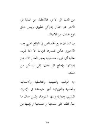 84
‫ال‬ ‫الدنيا‬ ‫من‬ ‫فاالنتقال‬ ،‫االخر‬ ‫ال‬ ‫الدنيا‬ ‫من‬
‫خلق‬ ‫ليس‬‫و‬ ‫تطوري‬ ‫اكي‬‫ر‬‫إد‬ ‫انتقال‬ ‫هو‬ ‫االخر‬
.‫اك‬‫ر‬‫اإلد‬ ‫من‬ ‫خمتلف‬ ‫نوع‬
‫ومنه‬ ‫الغييب‬ ‫اقع‬‫و‬‫ال‬ ‫يف‬ ‫اخلصائص‬ ‫مجيع‬ ‫ان‬ ‫كما‬:‫م‬
‫ايء‬‫ز‬‫في‬ ‫اهنا‬ ‫اال‬ ‫ايئيا‬‫ز‬‫في‬ ‫تفسيها‬ ‫ميكن‬ ‫االخروي‬
‫عن‬ ‫االن‬ ‫العقل‬ ‫يعجز‬ ‫مستقبلية‬ ‫ايء‬‫ز‬‫في‬ ‫أي‬ ‫عالية‬
‫وحيتاج‬ ‫اكها‬‫ر‬‫إد‬
‫من‬ ‫ليتمكن‬ ‫إهلي‬ ‫لطف‬ ‫ال‬
.‫ذلك‬
‫االتساقية‬‫و‬ ‫التناسقية‬‫و‬ ‫الطبيعية‬‫و‬ ‫اقعية‬‫و‬‫ال‬ :‫م‬
‫اك‬‫ر‬‫اإلد‬ ‫يف‬ ‫مرتسخة‬ ‫أمور‬ ‫ايئية‬‫ز‬‫الفي‬‫و‬ ‫العلمية‬‫و‬
‫ما‬ ‫هناك‬ ‫ليس‬‫و‬ ،‫الشرعية‬ ‫ومنها‬ ‫ومعارفه‬ ‫البشري‬
‫من‬ ‫رفعها‬ ‫او‬ ‫مسخها‬ ‫او‬ ‫نسخها‬ ‫على‬ ‫قطعا‬ ‫يدل‬
 