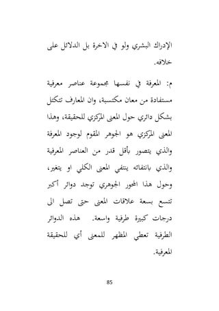 85
‫على‬ ‫الدالئل‬ ‫بل‬ ‫االخرة‬ ‫يف‬ ‫لو‬‫و‬ ‫البشري‬ ‫اك‬‫ر‬‫اإلد‬
.‫خالفه‬
‫ا‬ :‫م‬
‫معرفية‬ ‫عناصر‬ ‫جمموعة‬ ‫نفسها‬ ‫يف‬ ‫ملعرفة‬
‫تتكتل‬ ‫املعارف‬ ‫ان‬‫و‬ ،‫مكتسبة‬ ‫معان‬ ‫من‬ ‫مستفادة‬
‫وهذا‬ ،‫للحقيقة‬ ‫كزي‬
‫املر‬ ‫املعىن‬ ‫حول‬ ‫دائري‬ ‫بشكل‬
‫املعرفة‬ ‫لوجود‬ ‫املقوم‬ ‫اجلوهر‬ ‫هو‬ ‫كزي‬
‫املر‬ ‫املعىن‬
‫املعرفية‬ ‫العناصر‬ ‫من‬ ‫قدر‬ ‫أبقل‬ ‫يتصور‬ ‫الذي‬‫و‬
،‫يتغي‬ ‫او‬ ‫الكلي‬ ‫املعىن‬ ‫ينتفي‬ ‫ابنتفائه‬ ‫الذي‬‫و‬
‫وحو‬
‫أكب‬ ‫ائر‬‫و‬‫د‬ ‫توجد‬ ‫اجلوهري‬ ‫احملور‬ ‫هذا‬ ‫ل‬
‫ال‬ ‫تصل‬ ‫حىت‬ ‫املعىن‬ ‫عالقات‬ ‫بسعة‬ ‫تتسع‬
‫ائر‬‫و‬‫الد‬ ‫هذه‬ .‫اسعة‬‫و‬ ‫طرفية‬ ‫كبية‬ ‫درجات‬
‫للحقيقة‬ ‫أي‬ ‫للمعىن‬ ‫املظهر‬ ‫تعطي‬ ‫الطرفية‬
.‫املعرفية‬
 