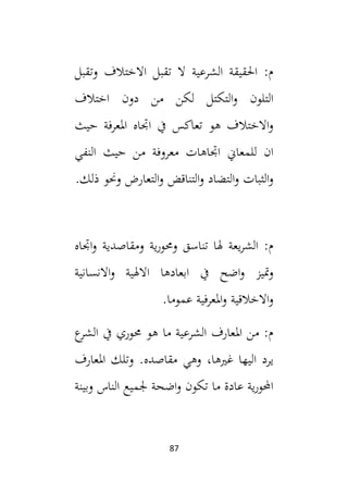 87
‫وتقبل‬ ‫االختالف‬ ‫تقبل‬ ‫ال‬ ‫الشرعية‬ ‫احلقيقة‬ :‫م‬
‫اختالف‬ ‫دون‬ ‫من‬ ‫لكن‬ ‫التكتل‬‫و‬ ‫التلون‬
‫حيث‬ ‫املعرفة‬ ‫اجتاه‬ ‫يف‬ ‫تعاكس‬ ‫هو‬ ‫االختالف‬‫و‬
‫معرو‬ ‫اجتاهات‬ ‫للمعاين‬ ‫ان‬
‫النفي‬ ‫حيث‬ ‫من‬ ‫فة‬
.‫ذلك‬ ‫وحنو‬ ‫التعارض‬‫و‬ ‫التناقض‬‫و‬ ‫التضاد‬‫و‬ ‫الثبات‬‫و‬
‫اجتاه‬‫و‬ ‫ومقاصدية‬ ‫ية‬‫ر‬‫وحمو‬ ‫تناسق‬ ‫هلا‬ ‫يعة‬‫ر‬‫الش‬ :‫م‬
‫ابعادها‬ ‫يف‬ ‫اضح‬‫و‬ ‫متيز‬‫و‬
‫و‬ ‫االهلية‬
‫االنسانية‬
.‫عموما‬ ‫املعرفية‬‫و‬ ‫االخالقية‬‫و‬
‫ع‬
‫الشر‬ ‫يف‬ ‫حموري‬ ‫هو‬ ‫ما‬ ‫الشرعية‬ ‫املعارف‬ ‫من‬ :‫م‬
،‫غيها‬ ‫اليها‬ ‫يرد‬
.‫مقاصده‬ ‫وهي‬
‫املعارف‬ ‫وتلك‬
‫وبينة‬ ‫الناس‬ ‫جلميع‬ ‫اضحة‬‫و‬ ‫تكون‬ ‫ما‬ ‫عادة‬ ‫ية‬‫ر‬‫احملو‬
 