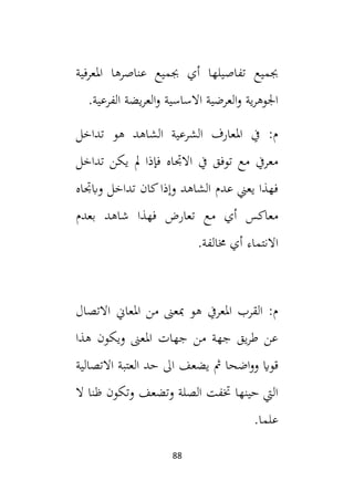 88
‫املعرفية‬ ‫عناصرها‬ ‫جبميع‬ ‫أي‬ ‫تفاصيلها‬ ‫جبميع‬
.‫الفرعية‬ ‫يضة‬‫ر‬‫الع‬‫و‬ ‫االساسية‬ ‫العرضية‬‫و‬ ‫ية‬‫ر‬‫اجلوه‬
‫تداخل‬ ‫هو‬ ‫الشاهد‬ ‫الشرعية‬ ‫املعارف‬ ‫يف‬ :‫م‬
‫تداخل‬ ‫يكن‬ ‫مل‬ ‫فإذا‬ ‫االجتاه‬ ‫يف‬ ‫توفق‬ ‫مع‬ ‫معريف‬
‫وابجتاه‬ ‫تداخل‬ ‫كان‬‫وإذا‬ ‫الشاهد‬ ‫عدم‬ ‫يعين‬ ‫فهذا‬
‫مع‬ ‫أي‬ ‫معاكس‬
‫بعدم‬ ‫شاهد‬ ‫فهذا‬ ‫تعارض‬
‫االنتماء‬
.‫خمالفة‬ ‫أي‬
‫االتصال‬ ‫املعاين‬ ‫من‬ ‫مبعىن‬ ‫هو‬ ‫املعريف‬ ‫القرب‬ :‫م‬
‫هذا‬ ‫ويكون‬ ‫املعىن‬ ‫جهات‬ ‫من‬ ‫جهة‬ ‫يق‬‫ر‬‫ط‬ ‫عن‬
‫اضحا‬‫و‬‫و‬ ‫قواي‬
‫يضعف‬ ‫مث‬
‫العتبة‬ ‫حد‬ ‫ال‬
‫االتصالية‬
‫ال‬ ‫ظنا‬ ‫وتكون‬ ‫وتضعف‬ ‫الصلة‬ ‫ختفت‬ ‫حينها‬ ‫اليت‬
.‫علما‬
 