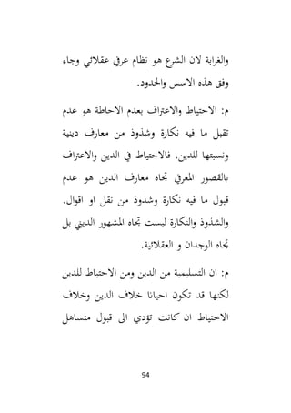 94
‫وجاء‬ ‫عقالئي‬ ‫عريف‬ ‫نظام‬ ‫هو‬ ‫ع‬
‫الشر‬ ‫الن‬ ‫ابة‬‫ر‬‫الغ‬‫و‬
.‫احلدود‬‫و‬ ‫االسس‬ ‫هذه‬ ‫وفق‬
‫عدم‬ ‫هو‬ ‫االحاطة‬ ‫بعدم‬ ‫اف‬‫رت‬‫االع‬‫و‬ ‫االحتياط‬ :‫م‬
‫د‬ ‫معارف‬ ‫من‬ ‫وشذوذ‬ ‫نكارة‬ ‫فيه‬ ‫ما‬ ‫تقبل‬
‫ينية‬
‫اف‬‫رت‬‫االع‬‫و‬ ‫الدين‬ ‫يف‬ ‫فاالحتياط‬ .‫للدين‬ ‫ونسبتها‬
‫عدم‬ ‫هو‬ ‫الدين‬ ‫معارف‬ ‫جتاه‬ ‫املعريف‬ ‫ابلقصور‬
.‫ال‬‫و‬‫اق‬ ‫او‬ ‫نقل‬ ‫من‬ ‫وشذوذ‬ ‫نكارة‬ ‫فيه‬ ‫ما‬ ‫قبول‬
‫بل‬ ‫الديين‬ ‫املشهور‬ ‫جتاه‬ ‫ليست‬ ‫النكارة‬‫و‬ ‫الشذوذ‬‫و‬
.‫العقالئية‬ ‫و‬ ‫الوجدان‬ ‫جتاه‬
‫للدين‬ ‫االحتياط‬ ‫ومن‬ ‫الدين‬ ‫من‬ ‫التسليمية‬ ‫ان‬ :‫م‬
‫تك‬ ‫قد‬ ‫لكنها‬
‫وخالف‬ ‫الدين‬ ‫خالف‬ ‫احياان‬ ‫ون‬
‫متساهل‬ ‫قبول‬ ‫ال‬ ‫تؤدي‬ ‫كانت‬ ‫ان‬ ‫االحتياط‬
 