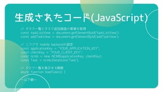生成されたコード(JavaScript)
// タスク一覧とタスク追加画面の要素を取得
const taskListView = document.getElementById('taskListView');
const addTaskView = document.getElementById('addTaskView');
// ニフクラ mobile backendの設定
const applicationKey = "YOUR_APPLICATION_KEY";
const clientKey = "YOUR_CLIENT_KEY";
const ncmb = new NCMB(applicationKey, clientKey);
const Task = ncmb.DataStore('Task');
// タスク一覧を表示する関数
async function loadTasks() {
～以下略～
 