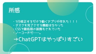 所感
・1行修正するだけで動くアプリが作れた！！！
・タスクを完了させる機能はなかった
・CSSで最低限の装飾もされていた
・ノーコードだ……。
→ChatGPTはやっぱりすごい
 