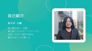 自己紹介
佐々木 大樹
岡山県生まれ、28歳。
富士通クラウドテクノロジーズで
企画／デザイン制作を担当。
最近たまごっちを買った。
 