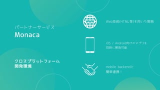 mobile backendと
簡単連携！
iOS / Android向けのアプリを
同時に開発可能
Web技術(HTML等)を用いた開発
Monaca
クロスプラットフォーム
開発環境
パートナーサービス
 