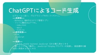 ChatGPTによるコード生成
以下ルールに従い、プログラミングを行ってください。
==成果物==
・Monaca上で動作するタスク管理アプリ
・ファイル構成は以下です。
・index.html
・app.js
・style.css
==使用言語==
・HTML
・JavaScript
・CSS
==前提==
・ニフクラ mobile backend JavaScript SDKは導入済みとする
・単一のファイルで動作し、JavaScriptでdisplayプロパティを制御し、画面遷移を擬
似的に再現するものとする
 