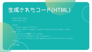 生成されたコード(HTML)
<!DOCTYPE html>
<html lang="ja">
<head>
<meta charset="UTF-8">
<meta name="viewport" content="width=device-width, initial-
scale=1.0">
<title>タスク管理アプリ</title>
<link rel="stylesheet" href="style.css">
<script src="https://js-sdk.appknobs.io/v3/ncmb.min.js"></script>
</head>
～以下略～
 