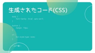 生成されたコード(CSS)
body {
font-family: 'Arial', sans-serif;
}
button {
margin: 10px;
}
ul {
list-style-type: none;
}
～以下略～
 