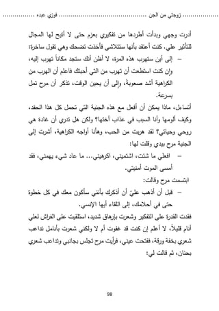...........
......
.
‫الجن‬ ‫من‬ ‫زوجتي‬
.......
.....................................
. ‫عبده‬ ‫ي‬
‫فوز‬
..
.
..
..........
98
‫وبدأت‬ ‫وجهي‬ ‫أدرت‬
‫أ‬
‫المجال‬ ‫لها‬ ‫أتيح‬ ‫ال‬ ‫حتى‬ ‫بعزم‬ ‫ي‬
‫تفكير‬ ‫من‬ ‫طردها‬
.‫علي‬ ‫للتأثير‬
‫كنت‬
‫أ‬
‫عتقد‬
‫ب‬
‫أ‬
‫ستتالشى‬ ‫نها‬
‫وهي‬ ‫تضحك‬ ‫فأخذت‬
‫ت‬
:‫ة‬
‫ر‬‫ساخ‬ ‫قول‬

،‫إليه‬ ‫تهرب‬ ً‫ا‬‫مكان‬ ‫ستجد‬ ‫أنك‬ ‫أظن‬ ‫ال‬ ،‫ة‬
‫ر‬‫الم‬ ‫هذه‬ ‫ستهرب‬ ‫أين‬ ‫إلى‬
‫أحبتك‬ ‫التي‬ ‫من‬ ‫تهرب‬ ‫أن‬ ‫استطعت‬ ‫كنت‬ ‫ن‬‫ا‬‫و‬
‫من‬ ‫الهرب‬ ‫أن‬ ‫فاعلم‬
ً‫ة‬‫صعوب‬ ‫أشد‬ ‫اهية‬
‫ر‬‫الك‬
‫تمل‬ ‫ح‬
‫مر‬ ‫أن‬ ‫تذكر‬ ،‫الوقت‬ ‫يحين‬ ‫أن‬ ‫لى‬‫ا‬‫و‬ ،
.‫عة‬
‫بسر‬
‫أ‬ ‫أن‬ ‫يمكن‬ ‫ماذا‬ ،‫أتساءل‬
،‫الحقد‬ ‫هذا‬ ‫كل‬ ‫تحمل‬ ‫التي‬ ‫الجنية‬ ‫هذه‬ ‫مع‬ ‫فعل‬
‫أل‬ ‫وكيف‬
‫أختها؟‬ ‫عذاب‬ ‫في‬ ‫السبب‬ ‫أنا‬‫و‬ ‫ومها‬
‫هي‬ ‫غادة‬ ‫أن‬ ‫ي‬
‫تدر‬ ‫هل‬ ‫ولكن‬
‫رو‬
‫ح‬
‫ي‬
‫الكر‬ ‫اجه‬‫و‬‫أ‬ ‫وهأنا‬ ،‫الحب‬ ‫من‬ ‫بت‬‫ر‬‫ه‬ ‫لقد‬ ‫وحياتي؟‬
،‫اهية‬
‫إلى‬ ‫أشرت‬
:‫لها‬ ‫وقلت‬ ‫بيدي‬ ‫ح‬
‫مر‬ ‫الجنية‬

،‫يهمني‬ ‫شيء‬ ‫عاد‬ ‫ما‬ ...‫هيني‬
‫اكر‬ ،‫اشتميني‬ ،‫شئت‬ ‫ما‬ ‫افعلي‬
‫ف‬
‫قد‬
.‫أمنيتي‬ ‫الموت‬ ‫أمسى‬
:‫وقالت‬ ‫ح‬
‫مر‬ ‫ابتسمت‬

ّ
‫علي‬ ‫أذهب‬ ‫أن‬ ‫قبل‬
‫بأن‬ ‫أذكرك‬ ‫أن‬
‫ن‬
‫خطوة‬ ‫كل‬ ‫في‬ ‫معك‬ ‫سأكون‬ ‫ي‬
.‫اإلنسي‬ ‫أيها‬ ‫اللقاء‬ ‫إلى‬ ،‫أحالمك‬ ‫في‬ ‫حتى‬
‫التفكير‬ ‫على‬ ‫ة‬
‫ر‬‫القد‬ ‫فقدت‬
‫ل‬ ‫اش‬
‫ر‬‫الف‬ ‫على‬ ‫استلقيت‬ ،‫شديد‬ ‫هاق‬
‫بإر‬ ‫وشعرت‬
‫علي‬
،ً‫ال‬‫قلي‬ ‫أنام‬
‫ال‬ ‫أم‬ ‫غفوت‬ ‫قد‬ ‫كنت‬ ‫إن‬ ‫أعلم‬ ‫ال‬
‫ولكني‬
‫شع‬
‫تداعب‬ ‫بأنامل‬ ‫رت‬
،‫قة‬‫ر‬‫و‬ ‫بخفة‬ ‫ي‬
‫شعر‬
‫ف‬
‫ي‬
‫شعر‬ ‫وتداعب‬ ‫بجانبي‬ ‫تجلس‬ ‫ح‬
‫مر‬ ‫أيت‬
‫ر‬‫ف‬ ،‫عيني‬ ‫فتحت‬
:‫لي‬ ‫قالت‬ ‫ثم‬ ،‫بحنان‬
 