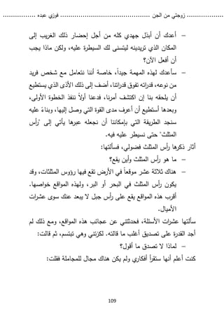 ...........
......
.
‫الجن‬ ‫من‬ ‫زوجتي‬
.......
.....................................
. ‫عبده‬ ‫ي‬
‫فوز‬
..
.
..
..........
109

‫إلى‬ ‫يب‬‫ر‬‫الغ‬ ‫ذلك‬ ‫إحضار‬ ‫أجل‬ ‫من‬ ‫كله‬ ‫جهدي‬ ‫أبذل‬ ‫أن‬ ‫أعدك‬
‫ع‬ ‫ة‬
‫ر‬‫السيط‬ ‫لك‬ ‫ليتسنى‬ ‫يدينه‬‫ر‬‫ت‬ ‫الذي‬ ‫المكان‬
‫ي‬ ‫ماذا‬ ‫ولكن‬ ،‫ليه‬
‫جب‬
‫اآلن؟‬ ‫أفعل‬ ‫أن‬

‫يد‬‫ر‬‫ف‬ ‫شخص‬ ‫مع‬ ‫نتعامل‬ ‫أننا‬ ‫خاصة‬ ،ً‫ا‬‫جيد‬ ‫المهمة‬ ‫لهذه‬ ‫سأعدك‬
‫تفوق‬ ‫اته‬
‫ر‬‫قد‬ ،‫نوعه‬ ‫من‬
‫قدر‬
‫ا‬
‫يستطيع‬ ‫الذي‬ ‫األذى‬ ‫ذلك‬ ‫إلى‬ ‫أضف‬ ،‫تنا‬
ً‫ال‬
‫و‬‫أ‬ ‫فدعنا‬ ،‫نا‬‫ر‬‫أم‬ ‫اكتشف‬ ‫إن‬ ‫بنا‬ ‫يلحقه‬ ‫أن‬
‫ننفذ‬
‫األول‬ ‫الخطوة‬
،‫ى‬
ً
‫وبناء‬ ،‫إليها‬ ‫وصل‬ ‫التي‬ ‫القوة‬ ‫مدى‬ ‫أعرف‬ ‫أن‬ ‫أستطيع‬ ‫وبعدها‬
‫ع‬
‫ليه‬
‫إلى‬ ‫يأتي‬ ‫ها‬
‫عبر‬ ‫نجعله‬ ‫أن‬ ‫بإمكاننا‬ ‫التي‬ ‫يقة‬‫ر‬‫الط‬ ‫سنجد‬
"
‫أس‬
‫ر‬
‫المثلث‬
‫فيه‬ ‫عليه‬ ‫نسيطر‬ ‫حتى‬ "
.
‫ها‬
‫ذكر‬ ‫أثار‬
‫المثل‬ ‫أس‬
‫ر‬
‫ث‬
:‫فسألتها‬ ،‫فضولي‬

‫يقع؟‬ ‫أين‬‫و‬ ‫المثلث‬ ‫أس‬
‫ر‬ ‫هو‬ ‫ما‬

‫وقد‬ ،‫المثلثات‬ ‫رؤوس‬ ‫فيها‬ ‫تقع‬ ‫األرض‬ ‫في‬ ً‫ا‬‫موقع‬ ‫عشر‬ ‫ثالثة‬ ‫هناك‬
.‫اصها‬‫و‬‫خ‬ ‫اقع‬‫و‬‫الم‬ ‫ولهذه‬ ،‫البر‬ ‫أو‬ ‫البحر‬ ‫في‬ ‫المثلث‬ ‫أس‬
‫ر‬ ‫يكون‬
‫ات‬
‫ر‬‫عش‬ ‫سوى‬ ‫عنك‬ ‫يبعد‬ ‫ال‬ ‫جبل‬ ‫أس‬
‫ر‬ ‫على‬ ‫يقع‬ ‫اقع‬‫و‬‫الم‬ ‫هذه‬ ‫أقرب‬
.‫األميال‬
،‫األسئلة‬ ‫ات‬
‫ر‬‫عش‬ ‫سألتها‬
‫لم‬ ‫ذلك‬ ‫ومع‬ ،‫اقع‬‫و‬‫الم‬ ‫هذه‬ ‫عجائب‬ ‫عن‬ ‫فحدثتني‬
‫قالت‬ ‫ثم‬ ،‫تبتسم‬ ‫وهي‬ ‫تني‬‫ز‬‫لك‬ .‫قالته‬ ‫ما‬ ‫أغلب‬ ‫تصديق‬ ‫على‬ ‫ة‬
‫ر‬‫القد‬ ‫أجد‬
:

‫أقول؟‬ ‫ما‬ ‫تصدق‬ ‫ال‬ ‫لماذا‬
:‫فقلت‬ ‫للمجاملة‬ ‫مجال‬ ‫هناك‬ ‫يكن‬ ‫ولم‬ ‫ي‬
‫أفكار‬ ‫أ‬
‫ر‬‫ستق‬ ‫أنها‬ ‫أعلم‬ ‫كنت‬
 