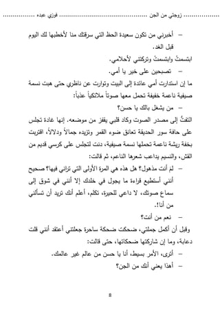...........
......
.
‫الجن‬ ‫من‬ ‫زوجتي‬
.......
.....................................
. ‫عبده‬ ‫ي‬
‫فوز‬
..
.
..
..........
8

‫اليوم‬ ‫لك‬ ‫ألخطبها‬ ‫منا‬ ‫قتك‬‫ر‬‫س‬ ‫التي‬ ‫الحظ‬ ‫سعيدة‬ ‫تكون‬ ‫من‬ ‫ني‬‫ر‬‫أخب‬
.‫الغد‬ ‫قبل‬
.‫ألحالمي‬ ‫وتركتني‬ ْ
‫ابتسمت‬‫و‬ ُ
‫ابتسمت‬

.‫أمي‬ ‫يا‬ ‫خير‬ ‫على‬ ‫تصبحين‬
‫نسمة‬ ‫هبت‬ ‫حتى‬ ‫ي‬
‫ناظر‬ ‫عن‬ ‫ارت‬‫و‬‫وت‬ ‫البيت‬ ‫إلى‬ ‫عائدة‬ ‫أمي‬ ‫استدارت‬ ‫إن‬ ‫ما‬
:ً‫ا‬‫عذب‬ ً‫ا‬‫مالئكي‬ ً‫ا‬‫صوت‬ ‫معها‬ ‫تحمل‬ ‫خفيفة‬ ‫ناعمة‬ ‫صيفية‬

‫يشغل‬ ‫من‬
‫حسن؟‬ ‫يا‬ ‫بالك‬
‫تجلس‬ ‫غادة‬ ‫إنها‬ .‫موضعه‬ ‫من‬ ‫يقفز‬ ‫قلبي‬ ‫وكاد‬ ‫الصوت‬ ‫مصدر‬ ‫إلى‬ ُّ
‫التفت‬
ً‫ال‬‫جما‬ ‫يده‬‫ز‬‫وت‬ ‫القمر‬ ‫ضوء‬ ‫تعانق‬ ‫الحديقة‬ ‫سور‬ ‫حافة‬ ‫على‬
‫و‬
‫اقت‬ ،ً‫ال‬‫دال‬
‫بت‬‫ر‬
‫صيف‬ ‫نسمة‬ ‫تحملها‬ ‫ناعمة‬ ‫يشة‬‫ر‬ ‫بخفة‬
‫ية‬
،
‫دنت‬
‫لت‬
‫كرسي‬ ‫على‬ ‫جلس‬
‫ق‬
‫ديم‬
‫من‬
‫القش‬
:‫قالت‬ ‫ثم‬ ،‫الناعم‬ ‫ها‬
‫شعر‬ ‫يداعب‬ ‫النسيم‬‫و‬ ،

‫أنت‬ ‫لم‬
‫صحيح‬ ‫فيها؟‬ ‫اني‬
‫ر‬‫ت‬ ‫التي‬ ‫األولى‬ ‫ة‬
‫ر‬‫الم‬ ‫هي‬ ‫هذه‬ ‫هل‬ ‫مذهول؟‬
‫أن‬
‫ن‬
‫خلدك‬ ‫في‬ ‫يجول‬ ‫ما‬ ‫اءة‬
‫ر‬‫ق‬ ‫أستطيع‬ ‫ي‬
‫إلى‬ ‫شوق‬ ‫في‬ ‫أنني‬ ‫إال‬
‫تسألني‬ ‫أن‬ ‫يد‬‫ر‬‫ت‬ ‫أنك‬ ‫أعلم‬ ،‫تكلم‬ ،‫ة‬
‫ر‬‫للحي‬ ‫داعي‬ ‫ال‬ ،‫صوتك‬ ‫سماع‬
!‫أنا‬ ‫من‬
.

‫أنت؟‬ ‫من‬ ‫نعم‬
‫جعلتني‬ ‫ة‬
‫ر‬‫ساح‬ ‫ضحكة‬ ‫ضحكت‬ ،‫جملتي‬ ‫أكمل‬ ‫أن‬ ‫وقبل‬
‫أعتقد‬
‫ق‬ ‫أنني‬
‫لت‬
،‫دعابة‬
‫وم‬
‫إ‬ ‫ا‬
،‫ضحكاتها‬ ‫شاركتها‬ ‫ن‬
‫حتى‬
‫قالت‬
:

.‫عالمك‬ ‫غير‬ ‫عالم‬ ‫من‬ ‫حسن‬ ‫يا‬ ‫أنا‬ ،‫بسيط‬ ‫األمر‬ ،‫ى‬
‫أتر‬

‫الجن؟‬ ‫من‬ ‫أنك‬ ‫يعني‬ ‫أهذا‬
 