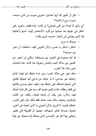 ...........
......
.
‫الجن‬ ‫من‬ ‫زوجتي‬
.......
.....................................
. ‫عبده‬ ‫ي‬
‫فوز‬
..
.
..
..........
136

،‫تسمعه‬ ‫الذي‬ ‫من‬ ‫صوت‬ ‫ني‬‫ر‬‫أخب‬ ،‫العاشق‬ ‫أيها‬ ‫لك‬ ‫أظهر‬ ‫أن‬ ‫قبل‬
‫أم‬ ‫ح‬
‫مر‬ ‫صوت‬
‫كادنتا‬
‫؟‬
‫على‬ ‫سأجرؤ‬ ‫فكيف‬ ‫غادة‬ ‫كانت‬ ‫إن‬ ‫تحدثني؟‬ ‫التي‬ ‫من‬ !!‫فيه‬ ‫أنا‬ ‫مأزق‬ ‫أي‬
‫أعشقها‬‫و‬ ‫أحبها‬ ،‫إليها‬ ‫األشخاص‬ ‫أقرب‬ ‫مع‬ ‫خيانتها‬ ‫بعد‬ ‫عينيها‬ ‫في‬ ‫النظر‬
‫وقل‬ ‫ي‬
‫أمر‬ ‫حسمت‬ .‫أختها‬ ‫إلى‬ ‫يجذبني‬ ‫الذي‬ ‫فما‬
:‫ت‬

.‫ح‬
‫مر‬ ‫يا‬ ‫صوتك‬

‫ن‬‫ر‬‫أخب‬ ‫اآلن‬‫و‬ ،‫حسن‬ ‫يا‬ ‫شاطر‬ ،‫شاطر‬
‫تميز‬ ‫أن‬ ‫استطعت‬ ‫كيف‬ ‫ي‬
‫صوتينا؟‬ ‫بين‬

‫عن‬ ‫أعجز‬ ‫لن‬ ‫ولكني‬ ،‫صوتيكما‬ ‫بين‬ ‫التمييز‬ ‫في‬ ‫صعوبة‬ ‫أجد‬ ‫قد‬
‫لتتعامل‬ ‫غادة‬ ‫كانت‬ ‫فما‬ ،‫ها‬
‫وغير‬ ‫الحنان‬‫و‬ ‫الحب‬ ‫مالك‬ ‫بين‬ ‫التمييز‬
.‫الغرور‬ ‫هذا‬ ‫بمثل‬ ‫معي‬

‫معك‬
‫لتشتم‬ ‫لهثت‬ ‫لها‬ ‫عشقك‬ ‫شدة‬ ‫ومن‬ ،‫الحب‬ ‫مالك‬ ‫هي‬ ،‫حق‬
‫الطرق‬ ‫حبيبتك‬ ‫أنها‬ ‫تدعي‬ ‫من‬ ‫فت‬‫ر‬‫ع‬ ‫لو‬ ‫آه‬ ،‫جسدي‬ ‫عبر‬ ‫ائحتها‬
‫ر‬
‫مكانتها‬ ‫جسدي‬ ‫احتل‬ ‫وكيف‬ ،‫لها‬ ‫عشقك‬ ‫على‬ ‫لتحافظ‬ ‫اتبعتها‬ ‫التي‬
‫نفسها‬ ‫لتلعن‬ ‫كانت‬ ،‫وعقلك‬ ‫قلبك‬ ‫في‬
‫أ‬ ‫ثانية‬ ‫كل‬ ‫على‬ ‫ة‬
‫ر‬‫م‬ ‫ألف‬
‫حبتك‬
.‫فيها‬
‫اآلن‬‫و‬
،
‫وت‬ ،‫نفسك‬ ‫اجه‬‫و‬‫ت‬ ‫أن‬ ‫وقت‬ ‫حان‬
‫الكذب‬ ‫عن‬ ‫كف‬
‫وتعترف‬ ،‫ة‬
‫ر‬‫المكاب‬‫و‬
‫ب‬
،‫البشر‬ ‫باقي‬ ‫مثل‬ ‫مثلك‬ ‫فقط‬ ‫نفسك‬ ‫تحب‬ ‫أنك‬
‫ل‬ ‫ال‬ ‫للجسد‬ ‫عشقكم‬
‫ل‬
‫ف‬ ‫أحببته‬ ‫الذي‬ ‫ما‬ ‫ني‬‫ر‬‫أخب‬ ‫اآلن‬‫و‬ ،‫ح‬
‫رو‬
‫ي‬
،‫أختي‬
،‫ها‬
‫شعر‬
‫تظهر‬ ‫التي‬ ‫يقة‬‫ر‬‫الط‬ ‫أم‬ ،‫عينيها‬ ،‫اتك‬‫و‬‫لشه‬ ‫المثير‬ ‫جسدها‬
‫بها‬ ‫وتختفي‬
‫؟‬
‫منحتك‬ ‫الذي‬ ‫اإلحساس‬ ‫هو‬ ‫هل‬
‫بت‬ ‫إياه‬
‫ميز‬
‫ع‬ ‫ك‬
‫بقية‬ ‫ن‬
 