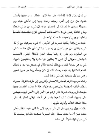 ...........
......
.
‫الجن‬ ‫من‬ ‫زوجتي‬
.......
.....................................
. ‫عبده‬ ‫ي‬
‫فوز‬
..
.
..
..........
151
‫أخذت‬‫و‬ ‫عينيها‬ ‫من‬ ‫يتطاير‬ ‫الشرر‬ ‫بدأ‬ ‫حتى‬ ،‫القمامة‬ ‫كلمة‬ ‫نطق‬ ‫أكمل‬ ‫لم‬
‫يح‬‫ر‬ ‫هبت‬ ‫األعلى‬ ‫إلى‬ ‫يديها‬ ‫فعت‬‫ر‬ ‫وحينما‬ ،‫آخر‬ ‫إلى‬ ‫لون‬ ‫من‬ ‫تتحول‬
‫ك‬ ‫حرك‬ ‫إعصار‬ ‫إلى‬ ‫تحولت‬ ‫ما‬ ‫عان‬
‫سر‬ ‫مجهولة‬
،‫حولي‬ ‫من‬ ‫شيء‬ ‫ل‬
‫تحطم‬
‫النافذة‬ ‫زجاج‬
،‫االتجاهات‬ ‫كل‬ ‫في‬ ‫وتناثر‬
‫بال‬ ‫فالتصقت‬ ،‫ع‬
‫الفز‬ ‫أصابني‬
‫حائط‬
‫و‬
‫ألحمي‬ ‫وجهي‬ ‫غطيت‬
‫ه‬
.‫اإلعصار‬ ‫حمله‬ ‫مما‬
ً‫ة‬‫اقف‬‫و‬ ‫ح‬
‫مر‬ ‫بقيت‬
‫كل‬ ‫أن‬ ‫مع‬ ،‫يحركها‬ ‫شيء‬ ‫ال‬ ،‫األرض‬ ‫في‬ ‫تسمرت‬ ‫وكأنها‬
‫لي‬ ‫حدث‬ ‫هذا‬ ‫مثل‬ ‫أن‬ ‫وتذكرت‬ .‫يصيبها‬ ‫أن‬ ‫دون‬ ‫حولها‬ ‫من‬ ‫يتطاير‬ ‫شيء‬
‫إال‬ ‫يكن‬ ‫ولم‬ ،‫السابق‬ ‫في‬
‫فاستعدت‬ ،‫البشر‬ ‫إلخافة‬ ‫الجن‬ ‫يخلقه‬ ً‫ا‬‫وهم‬
‫يك‬‫ر‬‫تح‬ ‫يستطيعون‬ ‫ال‬
‫و‬ ‫مادية‬ ‫قوة‬ ‫يملكون‬ ‫ال‬ ‫الجن‬ ‫أن‬ ‫فتي‬‫ر‬‫لمع‬ ‫شجاعتي‬
‫تطام‬‫ر‬‫ا‬ ‫اء‬
‫ر‬‫ج‬ ‫من‬ ‫جسدي‬ ‫في‬ ‫بآالم‬ ‫شعرت‬ ‫ذلك‬ ‫ومع‬ ،‫فقط‬ ‫خدعة‬ ‫هي‬ ،‫شيء‬
‫شعور‬ ‫مجرد‬ ‫هو‬ ‫بما‬‫ر‬ ،ً‫ا‬‫وهم‬ ‫كان‬ ‫إن‬ ‫ذلك‬ ‫يحدث‬ ‫كيف‬ ،‫به‬ ‫ة‬
‫ر‬‫المتناث‬ ‫القطع‬
‫ك‬ ‫كما‬ ‫شيء‬ ‫كل‬ ‫وسيعود‬ ‫سيزول‬ ‫وهمي‬
.‫ان‬
‫و‬
‫اإلعصار‬ ‫فحملني‬ ‫الوهم‬ ‫اجهة‬‫و‬‫لم‬ ‫قفت‬
‫صبر‬ ،‫فة‬‫ر‬‫الغ‬ ‫طرف‬ ‫إلى‬ ‫بي‬ ‫ألقى‬‫و‬
‫ت‬
‫يديها‬ ‫أخفضت‬ ،‫حدث‬ ‫ما‬ ‫وهذا‬ ،‫خدعتها‬ ‫تنهي‬ ‫حتى‬ ‫المجنونة‬ ‫اقب‬
‫ر‬‫أ‬ ‫أخذت‬‫و‬
‫بفوضى‬ ‫ليهبط‬ ‫األعلى‬ ‫إلى‬ ‫اآلخر‬ ‫هو‬ ‫تفع‬‫ر‬‫ا‬ ‫الذي‬ ‫ها‬
‫شعر‬ ‫وعاد‬ ‫يح‬‫ر‬‫ال‬ ‫فتوقفت‬
‫وعلى‬ ،‫المنكوبة‬ ‫فتي‬‫ر‬‫غ‬ ‫أنحاء‬ ‫في‬ ‫وتسير‬ ‫ها‬
‫شعر‬ ‫تب‬‫ر‬‫ت‬ ‫أخذت‬ ،‫وجهها‬ ‫على‬
‫ها‬
‫ظهر‬ ‫أدارت‬‫و‬ ‫اتكأت‬ ‫النافذة‬ ‫حافة‬
.
‫شي‬ ‫كل‬ ‫لعل‬ ‫ي‬
‫ببصر‬ ‫أجول‬ ‫أخذت‬
‫أملي‬ ‫فخاب‬ ،‫عليه‬ ‫كان‬ ‫ما‬ ‫إلى‬ ‫يعود‬ ‫ء‬
‫تحكمت‬ ‫الملعونة‬ ‫هذه‬ ،‫حقيقة‬ ‫حدث‬ ‫ما‬ ‫أن‬ ‫تبين‬ ‫حينما‬
‫ك‬ ‫وحطمت‬ ‫بالمادة‬
‫ل‬
‫تترك‬ ‫ولم‬ ‫شيء‬
:‫حاله‬ ‫على‬ ً‫ا‬‫شيئ‬
 