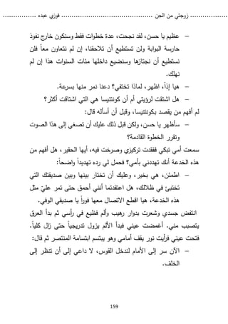 ...........
......
.
‫الجن‬ ‫من‬ ‫زوجتي‬
.......
.....................................
. ‫عبده‬ ‫ي‬
‫فوز‬
..
.
..
..........
159

‫نفوذ‬ ‫ج‬
‫خار‬ ‫وسنكون‬ ‫فقط‬ ‫ات‬‫و‬‫خط‬ ‫عدة‬ ،‫نجحت‬ ‫لقد‬ ،‫حسن‬ ‫يا‬ ‫عظيم‬
‫فلن‬ ً‫ا‬‫مع‬ ‫نتعاون‬ ‫لم‬ ‫إن‬ ،‫تالحقنا‬ ‫أن‬ ‫تستطيع‬ ‫ولن‬ ‫ابة‬‫و‬‫الب‬ ‫حارسة‬
‫نجت‬ ‫أن‬ ‫نستطيع‬
‫لم‬ ‫إن‬ ‫هذا‬ ‫ات‬‫و‬‫السن‬ ‫مئات‬ ‫داخلها‬ ‫وسنضيع‬ ‫ها‬
‫از‬
.‫نهلك‬

.‫عة‬
‫بسر‬ ‫منها‬ ‫نمر‬ ‫دعنا‬ ‫تختفي؟‬ ‫لماذا‬ ،‫اظهر‬ ،ً‫ا‬‫إذ‬ ‫هيا‬

‫هل‬
‫أ‬ ‫أم‬ ‫لرؤيتي‬ ‫اشتقت‬
‫ن‬
‫كونتنيسا‬
‫أكثر؟‬ ‫اشتاقت‬ ‫التي‬ ‫هي‬
‫ب‬ ‫يقصد‬ ‫من‬ ‫أفهم‬ ‫لم‬
‫ـ‬
‫كونتنيسا‬
:‫قال‬ ‫أسأله‬ ‫أن‬ ‫وقبل‬ ،

‫سأظهر‬
‫الصوت‬ ‫هذا‬ ‫إلى‬ ‫تصغي‬ ‫أن‬ ‫عليك‬ ‫ذلك‬ ‫قبل‬ ‫ولكن‬ ،‫حسن‬ ‫يا‬
‫القادمة؟‬ ‫الخطوة‬ ‫وتقرر‬
‫من‬ ‫أفهم‬ ‫هل‬ ،‫الحقير‬ ‫أيها‬ ،‫فيه‬ ‫وصرخت‬ ‫ي‬
‫تركيز‬ ‫ففقدت‬ ‫تبكي‬ ‫أمي‬ ‫سمعت‬
‫بأمي‬ ‫تهددني‬ ‫أنك‬ ‫الخدعة‬ ‫هذه‬
‫؟‬
:ً‫ا‬‫اضح‬‫و‬ ً‫ا‬‫تهديد‬ ‫رده‬ ‫لي‬ ‫فحمل‬

‫التي‬ ‫صديقتك‬ ‫وبين‬ ‫بينها‬ ‫تختار‬ ‫أن‬ ‫وعليك‬ ،‫بخير‬ ‫هي‬ ،‫اطمئن‬
‫ظ‬ ‫في‬ ‫تختبئ‬
‫الل‬
ّ
‫علي‬ ‫تمر‬ ‫حتى‬ ‫أحمق‬ ‫أنني‬ ‫اعتقدتما‬ ‫هل‬ ،‫ك‬
‫م‬
‫ثل‬
‫اال‬ ‫اقطع‬ ‫هيا‬ ،‫الخدعة‬ ‫هذه‬
.‫الوفي‬ ‫صديقي‬ ‫يا‬ ً‫ا‬
‫ر‬‫فو‬ ‫معها‬ ‫تصال‬
‫ار‬‫و‬‫بد‬ ‫وشعرت‬ ‫جسدي‬ ‫انتفض‬
‫ثم‬ ‫أسي‬
‫ر‬ ‫في‬ ‫فظيع‬ ‫ألم‬‫و‬ ‫هيب‬
‫ر‬
‫بد‬
‫العرق‬ ‫أ‬
‫يزول‬ ‫األلم‬ ‫فبدأ‬ ‫عيني‬ ‫أغمضت‬ .‫مني‬ ‫يتصبب‬
‫كلي‬ ‫ال‬
‫ز‬ ‫حتى‬ ً‫ا‬‫يجي‬‫ر‬‫تد‬
.ً‫ا‬
‫ع‬ ‫فتحت‬
‫أيت‬
‫ر‬‫ف‬ ‫يني‬
‫نور‬
‫قال‬ ‫ثم‬ ‫المنتصر‬ ‫ابتسامة‬ ‫يبتسم‬ ‫وهو‬ ‫أمامي‬ ‫يقف‬
:

‫اآلن‬
‫إلى‬ ‫تنظر‬ ‫أن‬ ‫إلى‬ ‫داعي‬ ‫ال‬ ،‫القوس‬ ‫لندخل‬ ‫األمام‬ ‫إلى‬ ‫سر‬
.‫الخلف‬
 