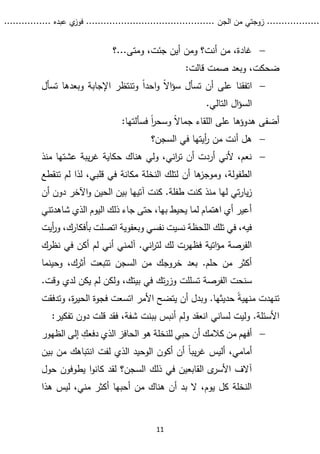 ...........
......
.
‫الجن‬ ‫من‬ ‫زوجتي‬
.......
.....................................
. ‫عبده‬ ‫ي‬
‫فوز‬
..
.
..
..........
11

‫؟‬...‫ومتى‬ ،‫جئت‬ ‫أين‬ ‫ومن‬ ‫أنت؟‬ ‫من‬ ،‫غادة‬
:‫قالت‬ ‫صمت‬ ‫وبعد‬ ،‫ضحكت‬

ً‫ال‬‫ا‬‫ؤ‬‫س‬ ‫تسأل‬ ‫أن‬ ‫على‬ ‫اتفقنا‬
‫تسأل‬ ‫وبعدها‬ ‫اإلجابة‬ ‫وتنتظر‬ ً‫ا‬‫احد‬‫و‬
.‫التالي‬ ‫ال‬‫ؤ‬‫الس‬
:‫فسألتها‬ ً‫ا‬
‫ر‬‫وسح‬ ً‫ال‬‫جما‬ ‫اللقاء‬ ‫على‬ ‫هدوؤها‬ ‫أضفى‬

‫في‬ ‫أيتها‬
‫ر‬ ‫من‬ ‫أنت‬ ‫هل‬
‫السجن؟‬

‫منذ‬ ‫عشتها‬ ‫يبة‬‫ر‬‫غ‬ ‫حكاية‬ ‫هناك‬ ‫ولي‬ ،‫اني‬
‫ر‬‫ت‬ ‫أن‬ ‫أردت‬ ‫ألني‬ ،‫نعم‬
‫ل‬ ‫لذا‬ ،‫قلبي‬ ‫في‬ ‫مكانة‬ ‫النخلة‬ ‫لتلك‬ ‫أن‬ ‫ها‬
‫وموجز‬ ،‫الطفولة‬
‫ت‬ ‫م‬
‫نقطع‬
‫طفلة‬ ‫كنت‬ ‫منذ‬ ‫لها‬ ‫تي‬‫ر‬‫يا‬‫ز‬
.
‫أن‬ ‫دون‬ ‫اآلخر‬‫و‬ ‫الحين‬ ‫بين‬ ‫آتيها‬ ‫كنت‬
‫شاهدتني‬ ‫الذي‬ ‫اليوم‬ ‫ذلك‬ ‫جاء‬ ‫حتى‬ ،‫بها‬ ‫يحيط‬ ‫لما‬ ‫اهتمام‬ ‫أي‬ ‫أعير‬
‫أيت‬
‫ر‬‫و‬ ،‫بأفكارك‬ ‫اتصلت‬ ‫وبعفوية‬ ‫نفسي‬ ‫نسيت‬ ‫اللحظة‬ ‫تلك‬ ‫في‬ ،‫فيه‬
‫نظرك‬ ‫في‬ ‫أكن‬ ‫لم‬ ‫أني‬ ‫آلمني‬ .‫اني‬
‫ر‬‫لت‬ ‫لك‬ ‫فظهرت‬ ‫اتية‬‫ؤ‬‫م‬ ‫الفرصة‬
‫أ‬ ‫تتبعت‬ ‫السجن‬ ‫من‬ ‫خروجك‬ ‫بعد‬ .‫حلم‬ ‫من‬ ‫أكثر‬
‫وحي‬ ،‫ثرك‬
‫نما‬
‫تسللت‬ ‫الفرصة‬ ‫سنحت‬
،‫بيتك‬ ‫في‬ ‫تك‬‫ر‬‫وز‬
‫ولكن‬
‫لم‬
‫ي‬
‫كن‬
‫ل‬
‫وقت‬ ‫دي‬
.
ً‫ة‬‫منهي‬ ‫تنهدت‬
‫حديثها‬
.
‫وبدل‬
‫يتضح‬ ‫أن‬
‫األمر‬
‫وت‬ ،‫ة‬
‫ر‬‫الحي‬ ‫فجوة‬ ‫اتسعت‬
‫دفقت‬
‫أ‬ ‫ولم‬ ‫انعقد‬ ‫لساني‬ ‫وليت‬ .‫األسئلة‬
‫بب‬ ‫نبس‬
‫ن‬
‫شفة‬ ‫ت‬
‫ف‬ ،
‫قد‬
‫دون‬ ‫قلت‬
:‫تفكير‬

‫الظهور‬ ‫إلى‬ ‫دفعك‬ ‫الذي‬ ‫الحافز‬ ‫هو‬ ‫للنخلة‬ ‫حبي‬ ‫أن‬ ‫كالمك‬ ‫من‬ ‫أفهم‬
،‫أمامي‬
‫من‬ ‫انتباهك‬ ‫لفت‬ ‫الذي‬ ‫الوحيد‬ ‫أكون‬ ‫أن‬ ً‫ا‬‫يب‬‫ر‬‫غ‬ ‫أليس‬
‫ب‬
‫ين‬
‫في‬ ‫القابعين‬ ‫ى‬
‫األسر‬ ‫آالف‬
‫ذلك‬
‫حول‬ ‫يطوفون‬ ‫ا‬‫و‬‫كان‬ ‫لقد‬ ‫السجن؟‬
‫هذا‬ ‫ليس‬ ،‫مني‬ ‫أكثر‬ ‫أحبها‬ ‫من‬ ‫هناك‬ ‫أن‬ ‫بد‬ ‫ال‬ ،‫يوم‬ ‫كل‬ ‫النخلة‬
 