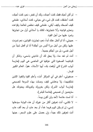 ...........
......
.
‫الجن‬ ‫من‬ ‫زوجتي‬
.......
.....................................
. ‫عبده‬ ‫ي‬
‫فوز‬
..
.
..
..........
166

‫ل‬
،‫أحبك‬ ‫كنت‬ ،‫نعم‬ ،‫تفخر‬ ‫أن‬ ‫ولك‬ ،‫أعبدك‬ ‫كنت‬ ،‫فقط‬ ‫أحبك‬ ‫أكن‬ ‫م‬
‫علمتني‬ ،‫أستاذي‬ ‫كنت‬ ،‫حياتي‬ ‫في‬ ‫شيء‬ ‫كل‬ ‫كنت‬ ،‫أعشقك‬ ‫كنت‬
‫علم‬ ،‫أبكي‬ ‫وكيف‬ ‫أضحك‬ ‫كيف‬
‫اعده‬‫و‬‫وق‬ ‫لعالمنا‬ ‫نخلص‬ ‫كيف‬ ‫تني‬
‫ها‬
‫تجاوز‬ ‫من‬ ‫أول‬ ‫أستاذي‬ ‫يا‬ ‫لكنك‬ ،‫ها‬
‫نتجاوز‬ ‫أال‬‫و‬ ‫انينه‬‫و‬‫ق‬ ‫ونحترم‬
‫القوة‬ ‫أجل‬ ‫من‬ ‫عليها‬ ‫وتمرد‬
.

‫حبيبتي‬
ً‫ا‬‫أبد‬ ‫عنك‬ ‫أتخل‬ ‫لم‬ ‫أنا‬ ،
‫تمرد‬ ‫نعم‬ ،‫انين‬‫و‬‫الق‬ ‫تجاوزت‬ ،‫نعم‬ ،
‫ت‬
‫عليها‬
‫أ‬ ‫لم‬ ‫أنا‬ ‫أجلك؟‬ ‫من‬ ‫أليس‬ ‫من؟‬ ‫أجل‬ ‫من‬ ‫ولكن‬
‫من‬ ً‫ا‬‫شيئ‬ ‫فعل‬
‫من‬ ‫بل‬ ،‫نفسي‬ ‫أجل‬
.ً‫ا‬‫جميع‬ ‫أجلكم‬

‫ل‬ ‫أنت‬
‫أن‬ ‫وتذكر‬ ،‫باسمي‬ ‫تناديني‬ ‫أن‬ ‫لك‬ ‫يحق‬ ‫ال‬
‫و‬ ،‫منا‬ ‫تعد‬ ‫م‬
‫كونتنيسا‬
‫(حارسة‬ ‫اليوم‬ ‫هي‬ ‫الماضي‬ ‫في‬ ‫فتها‬‫ر‬‫ع‬ ‫التي‬ ‫ة‬
‫ر‬‫الصغي‬
‫الكبير‬ ‫العالم‬ .ً‫ا‬‫و‬‫عف‬ ،‫األستاذ‬ ‫أيها‬ ،‫بك‬ ‫أوقعت‬ ‫التي‬ )‫الشر‬ ‫اب‬‫و‬‫أب‬
‫قومار‬
.

‫اللذين‬ ‫النفوذ‬‫و‬ ‫القوة‬ ‫أعلم‬‫و‬ ،‫أنت‬ ‫اكز‬
‫ر‬‫الم‬ ‫أي‬ ‫في‬ ‫أعلم‬ ،‫تي‬‫ر‬‫صغي‬
‫تملكي‬
‫لتصبحي‬ ‫عة‬
‫السر‬ ‫بهذه‬ ‫وصلت‬ ‫كيف‬ ‫يدهشني‬ ‫ال‬
‫و‬ ،‫نهما‬
‫هل‬ ‫وجنونك‬ ‫يائك‬‫ر‬‫وكب‬ ‫بغرورك‬ ‫ولكن‬ ،)‫الشر‬ ‫اب‬‫و‬‫أب‬ ‫(حارسة‬
)‫للبشر‬ ‫(خادمة‬ ‫تصبحي‬ ‫أن‬ ‫سترضين‬
.

‫أن‬
.ً‫ا‬‫يوم‬ ‫أكون‬ ‫ولن‬ ‫ألحد‬ ‫خادمة‬ ‫لست‬ ‫ا‬

‫ال‬
‫غيرك‬ ‫من‬ ‫أكثر‬ ‫فين‬‫ر‬‫تع‬ ‫أنت‬ ،‫تكذبي‬
‫سيدخل‬ ‫ابة‬‫و‬‫الب‬ ‫هذه‬ ‫أن‬
‫ها‬
‫إنسي‬
،ً‫ا‬‫غد‬ ‫بما‬‫ر‬‫ف‬ ‫اليوم‬ ‫يكن‬ ‫لم‬ ‫إن‬ ،
،‫عام‬ ‫ألف‬ ‫بعد‬ ‫أو‬ ،‫عام‬ ‫بعد‬ ‫أو‬
‫حينها‬ .‫السحر‬ ‫علوم‬ ‫على‬ ‫حصل‬ ‫ن‬‫ا‬‫و‬ ،ً‫ا‬‫جيد‬ ‫ذلك‬ ‫فين‬‫ر‬‫تع‬ ‫أنت‬
 