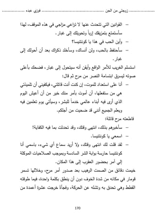 ...........
......
.
‫الجن‬ ‫من‬ ‫زوجتي‬
.......
.....................................
. ‫عبده‬ ‫ي‬
‫فوز‬
..
.
..
..........
170

‫ال‬
‫لهذا‬ ،‫الموقف‬ ‫هذه‬ ‫في‬ ‫اجي‬
‫ز‬‫م‬ ‫اعي‬
‫ر‬‫ت‬ ‫ال‬ ‫عنها‬ ‫تتحدث‬ ‫التي‬ ‫انين‬‫و‬‫ق‬
.‫غبار‬ ‫إلى‬ ‫وتحويلك‬ ً‫ا‬‫ب‬‫ر‬‫إ‬ ‫يقك‬‫ز‬‫بتم‬ ‫سأستمتع‬

‫أ‬‫و‬
‫يا‬ ‫هذا‬ ‫في‬ ‫الحب‬ ‫ين‬
‫كونتنيسا‬
‫؟‬

‫سأحتفظ‬
‫إلى‬ ‫أحولك‬ ‫أن‬ ‫بعد‬ ‫اك‬
‫ر‬‫ذك‬ ‫وسأخلد‬ ،‫أنساك‬ ‫ولن‬ ،‫بالحب‬
.‫غبار‬
‫غبار‬ ‫إلى‬ ‫سيتحول‬ ‫أنه‬ ‫أيقن‬‫و‬ ‫اقع‬‫و‬‫ال‬ ‫لألمر‬ ‫يب‬‫ر‬‫الغ‬ ‫استسلم‬
،
‫فض‬
‫بأعلى‬ ‫حك‬
:‫قال‬ ‫ثم‬ ‫ح‬
‫مر‬ ‫من‬ ‫النصر‬ ‫ابتسامة‬ ‫ليسرق‬ ‫صوته‬

‫أنا‬
‫تلميذتي‬ ‫أن‬ ‫فيكفيني‬ ،‫قاتلتي‬ ‫أنت‬ ‫كنت‬ ‫إن‬ ،‫للموت‬ ‫استعداد‬ ‫على‬
‫من‬ ‫هي‬
‫ستفعلها‬
،
‫اليوم‬ ‫أعيش‬ ‫أن‬ ‫من‬ ‫خير‬ ‫منك‬ ‫بأمر‬ ‫أموت‬ ‫أن‬
‫تعلمين‬ ‫يوم‬ ‫وسيأتي‬ ،‫للبشر‬ ً‫ا‬‫خدم‬ ‫عالمي‬ ‫أبناء‬ ‫فيه‬ ‫ى‬
‫أر‬ ‫الذي‬
‫ف‬
‫يه‬
‫أ‬ ‫الجميع‬ ‫ويعلم‬
‫ن‬
‫أ‬ ‫من‬ ‫ضحيت‬ ‫قد‬ ‫ني‬
.‫جلكم‬
:‫قائلة‬ ‫ح‬
‫مر‬ ‫قاطعته‬

،‫بذلك‬ ‫هم‬
‫سأخبر‬
!‫الكفاية‬ ‫فيه‬ ‫بما‬ ‫تحدثت‬ ‫وقد‬ ،‫وقتك‬ ‫انتهى‬

‫يا‬ ‫اسمعي‬
‫كونتنيسا‬
.

‫أنا‬ ‫باسمي‬ ،‫شيء‬ ‫أي‬ ‫سماع‬ ‫يد‬‫ر‬‫أ‬ ‫ال‬
‫و‬ ،‫وقتك‬ ‫انتهى‬ ‫لك‬ ‫قلت‬ ‫لقد‬
‫كونتنيسا‬
‫الموكلة‬ ‫الصالحيات‬ ‫وبموجب‬ ‫السادسة‬ ‫الشر‬ ‫ابة‬‫و‬‫ب‬ ‫حارسة‬
.‫المكان‬ ‫هذا‬ ‫إلى‬ ‫العقرب‬ ‫بحضور‬ ‫آمر‬ ‫إلي‬
‫خيمت‬
‫ص‬ ‫بعد‬ ‫هيب‬
‫الر‬ ‫الصمت‬ ‫من‬ ‫دقائق‬
‫تسمر‬ ‫وخاللها‬ ،‫ح‬
‫مر‬ ‫أمر‬ ‫دور‬
‫قومار‬
‫دون‬ ‫الخوف‬ ‫شدة‬ ‫من‬ ‫مكانه‬ ‫في‬
‫طوقته‬ ‫فيما‬ ،‫احدة‬‫و‬ ‫بكلمة‬ ‫ينطق‬ ‫أن‬
،‫الحركة‬ ‫عن‬ ‫وتشله‬ ‫به‬ ‫تحدق‬ ‫وهي‬ ‫القطط‬
ً‫وفجأة‬
‫من‬ ‫أعمدة‬ ‫ة‬
‫ر‬‫عش‬ ‫خرجت‬
 