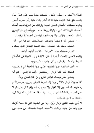 ...........
......
.
‫الجن‬ ‫من‬ ‫زوجتي‬
.......
.....................................
. ‫عبده‬ ‫ي‬
‫فوز‬
..
.
..
..........
171
‫األصفر‬ ‫الدخان‬
‫على‬ ‫منها‬ ‫سبعة‬ ‫وتجسدت‬ ‫األرض‬ ‫باطن‬ ‫من‬
‫رجال‬ ‫هيئة‬
‫طول‬ ‫يبلغ‬ ‫ونساء‬
‫أصفر‬ ‫عقرب‬ ‫أس‬
‫ر‬ ‫منها‬ ‫ولكل‬ ‫أمتار‬ ‫ثالثة‬ ‫منها‬ ‫احد‬‫و‬‫ال‬
‫أخذت‬ ‫فيما‬ ،‫الحركة‬ ‫عن‬ ‫وتوقفت‬ ‫السبعة‬ ‫الصفر‬ ‫األصنام‬ ‫اصطفت‬ ،‫وذنبه‬
‫الث‬ ‫الدخان‬ ‫أعمدة‬
‫ح‬
‫مر‬ ‫ضمت‬ ،‫كزوبعة‬ ‫حولها‬ ‫تدور‬ ‫الثة‬
‫أصابع‬
‫ال‬ ‫كفها‬
‫ى‬
‫يسر‬
‫باستثناء‬
:‫قالت‬ ‫ثم‬ ‫المصطفة‬ ‫األصنام‬ ‫باتجاه‬ ‫أشارت‬‫و‬ ‫اإلبهام‬‫و‬ ‫الخنصر‬

‫باسمي‬
‫أنا‬
‫كونتني‬
‫سا‬
‫آمر‬ ،‫إلي‬ ‫الموكلة‬ ‫الصالحيات‬ ‫وبموجب‬
،‫يسكنه‬ ‫الذي‬ ‫ي‬
‫البشر‬ ‫الجسد‬ ‫بادة‬‫ا‬‫و‬ ،‫المتمرد‬ ‫هذا‬ ‫بإبادة‬ ‫العقرب‬
.‫أبيدوه‬ ،‫أبيدوه‬ ...‫نفد‬ ...‫نفد‬ ‫األمر‬ .‫عنه‬ ‫فصله‬ ‫لصعوبة‬
‫األصنام‬ ‫في‬ ‫الحياة‬ ‫ودبت‬ ‫الثالثة‬ ‫الدخان‬ ‫أعمدة‬ ‫ابتعدت‬ ‫البصر‬ ‫وكلمح‬
‫ب‬ ‫أحاطت‬‫و‬ ،‫السبعة‬
‫ـ‬
‫قومار‬
:‫خ‬
‫يصر‬ ‫فأخذ‬ ‫جانب‬ ‫كل‬ ‫من‬

‫أيتها‬
‫ا‬ ،‫ة‬
‫ر‬‫الحقي‬ ‫أيتها‬ ،‫الساقطة‬
‫انته‬ ‫إن‬ ‫أني‬ ‫الملعونة‬ ‫أيتها‬ ‫علمي‬
‫يت‬
‫ألف‬ ‫ألف‬ ‫فسيولد‬
‫قومار‬
‫أنه‬ ‫اعلم‬ ،‫إنسي‬ ‫يا‬ ‫أنت‬‫و‬ .‫وسننتصر‬ ،
.ً‫ا‬‫يوم‬ ‫المكان‬ ‫هذا‬ ‫من‬ ‫ج‬
‫الخرو‬ ‫المادي‬ ‫جسدك‬ ‫على‬ ‫يستحيل‬
‫صوت‬ ‫أخذ‬
‫قومار‬
‫وكأنهم‬ ‫حوله‬ ‫يدورون‬ ‫الصفر‬ ‫السبعة‬ ‫ال‬
‫ز‬ ‫وما‬ ‫يتالشى‬
‫ال‬ ‫ألم‬ ‫على‬ ‫الدال‬ ‫اخ‬
‫ر‬‫الص‬ ‫إال‬ ‫أسمع‬ ‫ال‬
‫و‬ ‫الغبار‬ ‫إال‬ ‫ى‬
‫أر‬ ‫أعد‬ ‫لم‬ ،‫يطحنونه‬
،‫التالي‬ ‫سأكون‬ ‫أنني‬ ‫فأدركت‬ .‫أت‬
‫ر‬ ‫مما‬ ‫بدنها‬ ‫اقشعر‬ ‫القطط‬ ‫حتى‬ ،‫له‬ ‫مثيل‬
.‫حان‬ ‫قد‬ ‫ي‬
‫دور‬ ‫أن‬ ‫وعلمت‬
‫اختفى‬ ‫كيف‬ ‫ي‬
‫أدر‬ ‫ال‬
‫قومار‬
‫الت‬ ‫يقة‬‫ر‬‫الط‬ ‫هي‬ ‫وما‬ ،‫أين‬‫و‬
‫قت‬ ‫ي‬
‫ل‬
‫بها‬
‫؟‬
‫أ‬
‫لت‬‫ز‬‫ن‬
‫دون‬ ‫جديد‬ ‫من‬ ‫لتصطف‬ ‫السبعة‬ ‫األصنام‬ ‫وعادت‬ ،‫جديد‬ ‫من‬ ‫يدها‬ ‫ح‬
‫مر‬
 