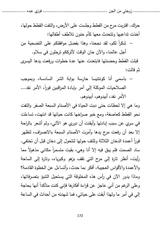 ...........
......
.
‫الجن‬ ‫من‬ ‫زوجتي‬
.......
.....................................
. ‫عبده‬ ‫ي‬
‫فوز‬
..
.
..
..........
172
،‫حولها‬ ‫القطط‬ ‫التفت‬‫و‬ ،‫األرض‬ ‫على‬ ‫وجلست‬ ‫القطط‬ ‫من‬ ‫ح‬
‫مر‬ ‫بت‬‫ر‬‫اقت‬ .‫اك‬
‫ر‬‫ح‬
:‫أطفالها‬ ‫تالطف‬ ‫حنون‬ ‫كأم‬ ‫معها‬ ‫وتتحدث‬ ‫تداعبها‬ ‫أخذت‬

ً‫ا‬
‫ر‬‫شك‬
‫من‬ ‫التضحية‬ ‫على‬ ‫افقتكم‬‫و‬‫م‬ ‫بفضل‬ ‫وهذا‬ ،‫نجحنا‬ ‫لقد‬ ،‫لكم‬
‫اآلن‬‫و‬ ،‫عالمنا‬ ‫أجل‬
.‫سالم‬ ‫في‬ ‫ترحلون‬ ‫ألترككم‬ ‫الوقت‬ ‫حان‬
‫فا‬ ‫وحضنتها‬ ‫القطط‬ ‫قبلت‬
‫ى‬
‫اليسر‬ ‫يدها‬ ‫فعت‬‫ر‬‫و‬ ‫ات‬‫و‬‫خط‬ ‫عدة‬ ‫عنها‬ ‫بتعدت‬
:‫قالت‬ ‫ثم‬

‫باسمي‬
‫أنا‬
‫كونتنيسا‬
‫وبموجب‬ ،‫السادسة‬ ‫الشر‬ ‫ابة‬‫و‬‫ب‬ ‫حارسة‬
‫بإ‬ ‫آمر‬ ‫إلي‬ ‫الموكلة‬ ‫الصالحيات‬
‫نفد‬ ‫األمر‬ ،ً‫ا‬
‫ر‬‫فو‬ ‫اقبين‬
‫ر‬‫الم‬ ‫بادة‬
.
..
.‫أبيدوهم‬ ،‫أبيدوهم‬ ،‫نفد‬ ‫األمر‬
‫التفت‬‫و‬ ‫الصفر‬ ‫السبعة‬ ‫األصنام‬ ‫في‬ ‫الحياة‬ ‫دبت‬ ‫حتى‬ ‫لحظات‬ ‫إال‬ ‫هي‬ ‫وما‬
‫نحو‬
‫ومع‬ ،‫كعاصفة‬ ‫القطط‬
‫تساءلت‬ ،‫انتهت‬ ‫قد‬ ‫حياتها‬ ‫كانت‬ ‫اخها‬
‫ر‬‫ص‬ ‫خبو‬
‫سبب‬ ‫عن‬ ‫ي‬
‫سر‬ ‫في‬
‫إبادتها‬
‫احة‬
‫ر‬‫بال‬ ‫أشعر‬ ‫ولم‬ ،‫اآلتي‬ ‫هو‬ ‫ي‬
‫دور‬ ‫أن‬ ‫أيقنت‬‫و‬
‫لتظهر‬ ،‫اف‬
‫ر‬‫باالنص‬ ‫السبعة‬ ‫األصنام‬ ‫أمرت‬‫و‬ ‫يدها‬ ‫ح‬
‫مر‬ ‫فعت‬‫ر‬ ‫أن‬ ‫بعد‬ ‫إال‬
ً‫ا‬
‫ر‬‫فو‬
‫تختفي‬ ‫أن‬ ‫قبل‬ ‫دخان‬ ‫إلى‬ ‫لتتحول‬ ‫حولها‬ ‫وتلتف‬ ‫الثالثة‬ ‫الدخان‬ ‫أعمدة‬
.
‫مما‬ ً‫ال‬
‫و‬‫مذه‬ ‫مكاني‬ ً‫ا‬
‫ر‬‫متسم‬ ‫بقيت‬ ،‫وهي‬ ‫أنا‬ ‫إال‬ ‫فيه‬ ‫يبق‬ ‫فلم‬ ‫الصمت‬ ‫ساد‬
‫الساحة‬ ‫إلى‬ ‫ة‬
‫ر‬‫وتا‬ ،‫ياء‬‫ر‬‫وكب‬ ‫هو‬
‫بز‬ ‫تقف‬ ‫التي‬ ‫ح‬
‫مر‬ ‫إلى‬ ‫ة‬
‫ر‬‫تا‬ ‫أنظر‬ ،‫أيت‬
‫ر‬
‫ال‬ ‫الخطوة‬ ‫عن‬ ‫أتساءل‬‫و‬ ،‫حدث‬ ‫بما‬ ‫أفكر‬ ،‫العجيبة‬ ‫اس‬‫و‬‫األق‬‫و‬ ‫األعمدة‬‫و‬
‫ق‬
‫ادمة؟‬
‫الت‬ ‫يستحيل‬ ‫التي‬ ‫المخلوقة‬ ‫هذه‬ ‫أس‬
‫ر‬ ‫في‬ ‫اآلن‬ ‫يدور‬ ‫وماذا‬
‫بتص‬ ‫نبؤ‬
،‫فاتها‬‫ر‬
‫أني‬ ‫من‬ ‫غم‬
‫الر‬ ‫وعلى‬
‫بحاجة‬ ‫أنها‬ ً‫ا‬‫متأكد‬ ‫كنت‬ ‫فإني‬ ‫ها‬
‫أفكار‬ ‫اءة‬
‫ر‬‫ق‬ ‫عن‬ ‫عاجز‬
‫من‬ ‫شهدته‬ ‫فما‬ ،‫حياتي‬ ‫على‬ ‫أبقت‬ ‫ولهذا‬ ‫ما‬ ‫أمر‬ ‫في‬ ‫إلي‬
‫الس‬ ‫في‬ ‫أحداث‬
‫اعة‬
 