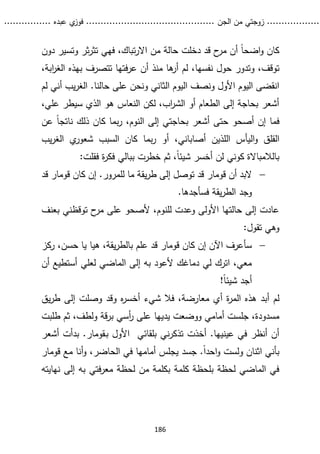 ...........
......
.
‫الجن‬ ‫من‬ ‫زوجتي‬
.......
.....................................
. ‫عبده‬ ‫ي‬
‫فوز‬
..
.
..
..........
186
‫دون‬ ‫وتسير‬ ‫ثر‬‫ر‬‫تث‬ ‫فهي‬ ،‫تباك‬‫ر‬‫اال‬ ‫من‬ ‫حالة‬ ‫دخلت‬ ‫قد‬ ‫ح‬
‫مر‬ ‫أن‬ ً‫ا‬‫اضح‬‫و‬ ‫كان‬
‫وتدو‬ ،‫توقف‬
،‫ابة‬
‫ر‬‫الغ‬ ‫بهذه‬ ‫تتصرف‬ ‫فتها‬‫ر‬‫ع‬ ‫أن‬ ‫منذ‬ ‫ها‬
‫أر‬ ‫لم‬ ،‫نفسها‬ ‫حول‬ ‫ر‬
‫لم‬ ‫أني‬ ‫يب‬‫ر‬‫الغ‬ .‫حالنا‬ ‫على‬ ‫ونحن‬ ‫الثاني‬ ‫اليوم‬ ‫ونصف‬ ‫األول‬ ‫اليوم‬ ‫انقضى‬
،‫علي‬ ‫سيطر‬ ‫الذي‬ ‫هو‬ ‫النعاس‬ ‫لكن‬ ،‫اب‬
‫ر‬‫الش‬ ‫أو‬ ‫الطعام‬ ‫إلى‬ ‫بحاجة‬ ‫أشعر‬
‫عن‬ ً‫ا‬‫ناتج‬ ‫ذلك‬ ‫كان‬ ‫بما‬‫ر‬ ،‫النوم‬ ‫إلى‬ ‫بحاجتي‬ ‫أشعر‬ ‫حتى‬ ‫أصحو‬ ‫إن‬ ‫فما‬
‫اليأ‬‫و‬ ‫القلق‬
‫يب‬‫ر‬‫الغ‬ ‫ي‬
‫شعور‬ ‫السبب‬ ‫كان‬ ‫بما‬‫ر‬ ‫أو‬ ،‫أصاباني‬ ‫اللذين‬ ‫س‬
:‫فقلت‬ ‫ة‬
‫ر‬‫فك‬ ‫ببالي‬ ‫خطرت‬ ‫ثم‬ ،ً‫ا‬‫شيئ‬ ‫أخسر‬ ‫لن‬ ‫كوني‬ ‫بالالمباالة‬

‫أن‬ ‫البد‬
‫قومار‬
.‫للمرور‬ ‫ما‬ ‫يقة‬‫ر‬‫ط‬ ‫إلى‬ ‫توصل‬ ‫قد‬
‫كان‬ ‫إن‬
‫قومار‬
‫ق‬
‫د‬
.‫فسأجدها‬ ‫يقة‬‫ر‬‫الط‬ ‫وجد‬
‫بعنف‬ ‫توقظني‬ ‫ح‬
‫مر‬ ‫على‬ ‫ألصحو‬ ،‫للنوم‬ ‫وعدت‬ ‫األولى‬ ‫حالتها‬ ‫إلى‬ ‫عادت‬
:‫تقول‬ ‫وهي‬

‫كان‬ ‫إن‬ ‫اآلن‬ ‫سأعرف‬
‫قومار‬
‫ركز‬ ،‫حسن‬ ‫يا‬ ‫هيا‬ ،‫يقة‬‫ر‬‫بالط‬ ‫علم‬ ‫قد‬
‫أن‬ ‫أستطيع‬ ‫لعلي‬ ‫الماضي‬ ‫إلى‬ ‫به‬ ‫ألعود‬ ‫دماغك‬ ‫لي‬ ‫اترك‬ ،‫معي‬
!ً‫ا‬‫شيئ‬ ‫أجد‬
‫أب‬ ‫لم‬
‫شيء‬ ‫فال‬ ،‫معارضة‬ ‫أي‬ ‫ة‬
‫ر‬‫الم‬ ‫هذه‬ ‫د‬
‫يق‬‫ر‬‫ط‬ ‫إلى‬ ‫وصلت‬ ‫وقد‬ ‫ه‬
‫ر‬‫أخس‬
‫يديها‬ ‫ووضعت‬ ‫أمامي‬ ‫جلست‬ ،‫مسدودة‬
‫طلبت‬ ‫ثم‬ ،‫ولطف‬ ‫قة‬‫ر‬‫ب‬ ‫أسي‬
‫ر‬ ‫على‬
‫ب‬ ‫األول‬ ‫بلقائي‬ ‫ني‬‫ر‬‫تذك‬ ‫أخذت‬ .‫عينيها‬ ‫في‬ ‫أنظر‬ ‫أن‬
‫ـ‬
‫قومار‬
‫أش‬ ‫بدأت‬ .
‫عر‬
‫مع‬ ‫أنا‬‫و‬ ،‫الحاضر‬ ‫في‬ ‫أمامها‬ ‫يجلس‬ ‫جسد‬ .ً‫ا‬‫احد‬‫و‬ ‫ولست‬ ‫اثنان‬ ‫بأني‬
‫قو‬
‫مار‬
‫نهايته‬ ‫إلى‬ ‫به‬ ‫فتي‬‫ر‬‫مع‬ ‫لحظة‬ ‫من‬ ‫بكلمة‬ ‫كلمة‬ ‫بلحظة‬ ‫لحظة‬ ‫الماضي‬ ‫في‬
 