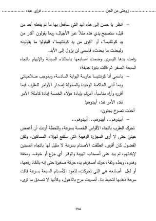 ...........
......
.
‫الجن‬ ‫من‬ ‫زوجتي‬
.......
.....................................
. ‫عبده‬ ‫ي‬
‫فوز‬
..
.
..
..........
194

‫يا‬ ‫انظر‬
‫من‬ ‫أحد‬ ‫يفعله‬ ‫لم‬ ‫ما‬ ‫بها‬ ‫سأفعل‬ ‫التي‬ ‫اليد‬ ‫هذه‬ ‫إلى‬ ‫حسن‬
‫من‬ ‫"أقذر‬ ‫يقولون‬ ‫بما‬‫ر‬ ،‫األجيال‬ ‫عبر‬ ً‫ال‬‫مث‬ ‫هذه‬ ‫يدي‬ ‫ستصبح‬ ،‫قبل‬
‫يد‬
‫كونتنيسا‬
"
‫يد‬ ‫من‬ ‫"أقوى‬ ‫أو‬ ،
‫كونتنيسا‬
‫يقولو‬ ‫ما‬ ‫ا‬‫و‬‫فليقول‬ ،"
‫نه‬
.‫األبد‬ ‫إلى‬ ‫يزول‬ ‫لن‬ ‫فاسمي‬ ،‫يحدث‬ ‫ما‬ ‫وليحدث‬
‫السبا‬ ‫باستثناء‬ ‫أصابعها‬ ‫وضمت‬ ‫ى‬
‫اليسر‬ ‫يدها‬ ‫فعت‬‫ر‬
‫ب‬ ‫اإلبهام‬‫و‬ ‫بة‬
‫اتجاه‬
:‫عنيفة‬ ‫ة‬
‫ر‬‫بنب‬ ‫قالت‬ ‫ثم‬ ‫الصفر‬ ‫السبعة‬

‫أنا‬ ‫باسمي‬
‫كونتنيسا‬
‫صالحياتي‬ ‫وبموجب‬ ،‫السادسة‬ ‫ابة‬‫و‬‫الب‬ ‫حارسة‬
‫فيما‬ ‫للعقرب‬ ‫امر‬‫و‬‫األ‬ ‫إصدار‬ ‫المخولة‬‫و‬ ‫الوحيدة‬ ‫الحاكمة‬ ‫أنني‬ ‫وبما‬
ً‫ا‬‫مناسب‬ ‫اه‬
‫ر‬‫أ‬‫و‬ ‫ه‬
‫ر‬‫أقر‬
،
‫آمركم‬
‫بإبادة‬
‫الء‬
‫ؤ‬‫ه‬
‫األمر‬ !‫كاملة‬ ‫إبادة‬ ‫الخمسة‬
،‫نفد‬ ‫األمر‬ ،‫نفد‬
!‫أبيدوهم‬
:‫بجنون‬ ‫خ‬
‫تصر‬ ‫أخذت‬

...‫أبيدوهم‬ ...‫أبيدوهم‬ ...‫أبيدوهم‬
‫أغمض‬ ‫أن‬ ‫أردت‬ ‫وللحظة‬ ،‫عة‬
‫بسر‬ ‫الخمسة‬ ‫اس‬‫و‬‫األق‬ ‫باتجاه‬ ‫العقرب‬ ‫تحرك‬
‫ولكن‬ ،‫المساكين‬ ‫الء‬
‫ؤ‬‫له‬ ‫ستقع‬ ‫التي‬ ‫هيبة‬
‫الر‬ ‫ة‬
‫ر‬‫المجز‬ ‫ى‬
‫أر‬ ‫ال‬ ‫حتى‬ ّ
‫عيني‬
‫المسنين‬ ‫باتجاه‬ ‫لها‬ ‫مثيل‬ ‫ال‬ ‫عة‬
‫بسر‬ ‫األصنام‬ ‫انطلقت‬ .‫أقوى‬ ‫كان‬ ‫الفضول‬
‫وبخفة‬ .‫خوف‬ ‫أو‬ ‫ع‬
‫جز‬ ‫أي‬ ‫الوقار‬‫و‬ ‫الهيبة‬ ‫أصحاب‬ ‫على‬ ‫يبد‬ ‫لم‬ ،‫إلبادتهم‬
‫و‬
‫إنه‬ ‫حتى‬ ‫ة‬
‫ر‬‫صغي‬ ‫حركة‬ ‫يده‬ ‫هم‬
‫أصغر‬ ‫حرك‬ ،‫وثقة‬ ‫وبطء‬ ،‫هدوء‬
‫بالك‬
،‫فعها‬‫ر‬ ‫اد‬
‫األصنا‬ ‫لتعود‬ ،‫تحركت‬ ‫التي‬ ‫هي‬ ‫أصابعه‬ ‫لعل‬ ‫أو‬
‫فا‬ ‫عة‬
‫بسر‬ ‫السبعة‬ ‫م‬
‫قت‬
‫ذهابها‬ ‫عة‬
‫سر‬
‫أصيب‬ .‫بنا‬ ‫لتحيط‬
‫ت‬
‫ى‬
‫تر‬ ‫ما‬ ‫تصدق‬ ‫ال‬ ‫وكأنها‬ ،‫بالذهول‬ ‫ح‬
‫مر‬
،
 