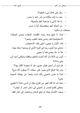 ...........
......
.
‫الجن‬ ‫من‬ ‫زوجتي‬
.......
.....................................
. ‫عبده‬ ‫ي‬
‫فوز‬
..
.
..
..........
196

‫فينه؟‬‫ر‬‫تع‬ ‫شيء‬ ‫هناك‬ ‫بقي‬ ‫وهل‬

.‫حسن‬ ‫يا‬ ‫احد‬‫و‬ ‫أمر‬ ‫من‬ ‫متأكدة‬ ‫لت‬‫ز‬ ‫ما‬ ،‫نعم‬

.‫فة‬‫ر‬‫المع‬‫و‬ ‫العلم‬ ‫صاحبة‬ ‫يا‬ ‫الشي‬ ‫هذا‬ ‫ما‬

‫سيفعصونك‬ ‫أنهم‬ ‫المؤكد‬ ‫من‬
ً‫ال‬
‫و‬‫أ‬
.‫حسن‬ ‫يا‬
:‫سألتها‬ ‫ثم‬ ،‫ضحكنا‬

‫فع‬‫ر‬‫ت‬ ‫ال‬ ‫لماذا‬
‫وت‬ ‫المعتادة‬ ‫الكلمات‬ ‫وتردد‬ ‫يدها‬
‫ؤ‬
‫الحركات‬ ‫دي‬
‫ا‬
‫ر‬‫االستع‬
‫العقرب‬ ‫يبتعد‬ ‫وعسى‬ ‫لعل‬ ‫ضية‬
‫وننجو؟‬

.‫اض‬
‫ر‬‫االستع‬ ‫وقت‬ ‫انتهى‬ ،‫حبيبي‬ ‫يا‬ ‫ان‬‫و‬‫األ‬ ‫فات‬

.ً‫ا‬‫جيد‬ ‫اسمك‬ ‫ا‬‫و‬‫يسمع‬ ‫لم‬ ‫األولى‬ ‫ة‬
‫ر‬‫الم‬ ‫في‬ ‫بما‬‫ر‬ ،‫ى‬
‫أخر‬ ‫ة‬
‫ر‬‫م‬ ‫حاولي‬

.‫حبيبي‬ ‫يا‬ ً‫ا‬‫نفع‬ ‫يجدي‬ ‫عاد‬ ‫ما‬ ‫هذا‬

‫أ‬ ‫أنك‬ ‫لو‬ ‫الذكاء‬ ‫من‬ ‫أليس‬
‫افق‬
‫ر‬‫و‬ ‫للحكيم‬ ‫نصت‬
‫أع‬ ‫وتركتني‬ ‫تيه‬
‫إلى‬ ‫ود‬
‫بسالم؟‬ ‫بيتي‬

‫أن‬ ‫يد‬‫ر‬‫ت‬ ‫هل‬
‫أ‬
‫ال‬‫و‬‫ط‬ ‫سجن‬
‫مجنونة‬ ‫أنا‬ ‫هل‬ ،‫ي‬
‫عمر‬
‫بهذا؟‬ ‫ألقبل‬

‫يج‬ ‫الذي‬ ‫الوقح‬ ‫هذا‬ ‫ومن‬
‫ح؟‬
‫مر‬ ‫أنك‬ ‫فون‬‫ر‬‫يع‬ ‫أال‬ ،‫سجنك‬ ‫على‬ ‫رؤ‬

‫نهاي‬ ‫عن‬ ً‫ا‬‫اضي‬
‫ر‬ ‫لست‬ ‫بأنك‬ ‫ني‬‫ر‬‫تشع‬ ‫حسن‬ ‫يا‬ ‫لماذا‬
‫السعي‬ ‫تك‬
‫دة‬
‫معي؟‬

‫ي‬
‫تطير‬ ‫ال‬ ‫لماذا‬ ،‫أنسى‬ ‫أن‬ ‫وقبل‬ ،‫ح‬
‫الفر‬ ‫من‬ ‫أطير‬ ‫أكاد‬ ‫أنا‬ ،‫اهلل‬ ‫معاذ‬
‫البصر‬ ‫كلمح‬ ‫وتختفي‬
‫أبيض؟‬ ‫أو‬ ‫أحمر‬ ‫دخان‬ ‫إلى‬ ‫تتحولي‬ ‫أو‬

‫بوجود‬
.‫فقط‬ ‫غبار‬ ‫إلى‬ ‫وسنتحول‬ ‫الدخان‬ ‫ينفع‬ ‫لن‬ ‫حولنا‬ ‫األصنام‬
 