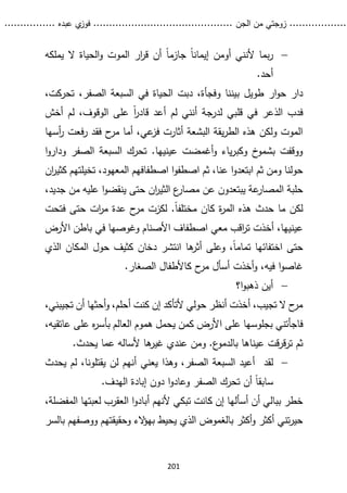 ...........
......
.
‫الجن‬ ‫من‬ ‫زوجتي‬
.......
.....................................
. ‫عبده‬ ‫ي‬
‫فوز‬
..
.
..
..........
201

‫يملكه‬ ‫ال‬ ‫الحياة‬‫و‬ ‫الموت‬ ‫ار‬
‫ر‬‫ق‬ ‫أن‬ ً‫ا‬‫جازم‬ ً‫ا‬‫إيمان‬ ‫أومن‬ ‫ألنني‬ ‫بما‬‫ر‬
.‫أحد‬
‫وفجأ‬ ‫بيننا‬ ‫طويل‬ ‫ار‬‫و‬‫ح‬ ‫دار‬
،‫الصفر‬ ‫السبعة‬ ‫في‬ ‫الحياة‬ ‫دبت‬ ،‫ة‬
‫تح‬
‫ركت‬
،
‫ل‬ ،‫الوقوف‬ ‫على‬ ً‫ا‬
‫ر‬‫قاد‬ ‫أعد‬ ‫لم‬ ‫أنني‬ ‫لدرجة‬ ‫قلبي‬ ‫في‬ ‫الذعر‬ ‫فدب‬
‫أخش‬ ‫م‬
‫أسها‬
‫ر‬ ‫فعت‬‫ر‬ ‫فقد‬ ‫ح‬
‫مر‬ ‫أما‬ ،‫عي‬
‫فز‬ ‫أثارت‬ ‫البشعة‬ ‫يقة‬‫ر‬‫الط‬ ‫هذه‬ ‫ولكن‬ ‫الموت‬
‫ا‬‫و‬‫ودار‬ ‫الصفر‬ ‫السبعة‬ ‫تحرك‬ .‫عينيها‬ ‫أغمضت‬‫و‬ ‫ياء‬‫ر‬‫وكب‬ ‫خ‬
‫بشمو‬ ‫ووقفت‬
‫ا‬ ‫ثم‬ ،‫عنا‬ ‫ا‬‫و‬‫ابتعد‬ ‫ثم‬ ‫ومن‬ ‫حولنا‬
‫اصطفا‬ ‫ا‬‫و‬‫صطف‬
‫ف‬
‫تخيلتهم‬ ،‫المعهود‬ ‫هم‬
‫ان‬
‫ر‬‫كثي‬
‫م‬ ‫عن‬ ‫يبتعدون‬ ‫عة‬
‫المصار‬ ‫حلبة‬
‫من‬ ‫عليه‬ ‫ا‬‫و‬‫ينقض‬ ‫حتى‬ ‫ان‬
‫ر‬‫الثي‬ ‫ع‬
‫صار‬
‫ج‬
،‫ديد‬
‫فتحت‬ ‫حتى‬ ‫ات‬
‫ر‬‫م‬ ‫عدة‬ ‫ح‬
‫مر‬ ‫لكزت‬ .ً‫ا‬‫مختلف‬ ‫كان‬ ‫ة‬
‫ر‬‫الم‬ ‫هذه‬ ‫حدث‬ ‫ما‬ ‫لكن‬
‫ع‬
‫األرض‬ ‫باطن‬ ‫في‬ ‫وغوصها‬ ‫األصنام‬ ‫اصطفاف‬ ‫معي‬ ‫اقب‬
‫ر‬‫ت‬ ‫أخذت‬ ،‫ينيها‬
‫الذي‬ ‫المكان‬ ‫حول‬ ‫كثيف‬ ‫دخان‬ ‫انتشر‬ ‫ها‬
‫أثر‬ ‫وعلى‬ ،ً‫ا‬‫تمام‬ ‫اختفائها‬ ‫حتى‬
.‫الصغار‬ ‫كاألطفال‬ ‫ح‬
‫مر‬ ‫أسأل‬ ‫أخذت‬‫و‬ ،‫فيه‬ ‫ا‬‫و‬‫غاص‬

‫ا؟‬‫و‬‫ذهب‬ ‫أين‬
،‫تجيبني‬ ‫أن‬ ‫أحثها‬‫و‬ ،‫أحلم‬ ‫كنت‬ ‫إن‬ ‫ألتأكد‬ ‫حولي‬ ‫أنظر‬ ‫أخذت‬ ،‫تجيب‬ ‫ال‬ ‫ح‬
‫مر‬
‫بجلوس‬ ‫فاجأتني‬
،‫عاتقيه‬ ‫على‬ ‫ه‬
‫ر‬‫بأس‬ ‫العالم‬ ‫هموم‬ ‫يحمل‬ ‫كمن‬ ‫األرض‬ ‫على‬ ‫ها‬
‫عي‬ ‫قت‬‫ر‬‫ق‬‫ر‬‫ت‬ ‫ثم‬
‫ن‬
‫ا‬
.‫يحدث‬ ‫عما‬ ‫ألساله‬ ‫ها‬
‫غير‬ ‫عندي‬ ‫ومن‬ .‫ع‬
‫بالدمو‬ ‫ها‬

‫لقد‬
‫يحدث‬ ‫لم‬ ،‫يقتلونا‬ ‫لن‬ ‫أنهم‬ ‫يعني‬ ‫وهذا‬ ،‫الصفر‬ ‫السبعة‬ ‫أعيد‬
.‫الهدف‬ ‫إبادة‬ ‫دون‬ ‫ا‬‫و‬‫وعاد‬ ‫الصفر‬ ‫تحرك‬ ‫أن‬ ً‫ا‬‫سابق‬
،‫المفضلة‬ ‫لعبتها‬ ‫العقرب‬ ‫ا‬‫و‬‫أباد‬ ‫ألنهم‬ ‫تبكي‬ ‫كانت‬ ‫إن‬ ‫أسألها‬ ‫أن‬ ‫ببالي‬ ‫خطر‬
‫بالسر‬ ‫ووصفهم‬ ‫وحقيقتهم‬ ‫الء‬
‫ؤ‬‫به‬ ‫يحيط‬ ‫الذي‬ ‫بالغموض‬ ‫أكثر‬‫و‬ ‫أكثر‬ ‫تني‬‫ر‬‫حي‬
 
