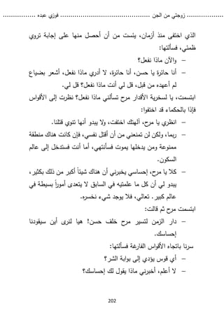...........
......
.
‫الجن‬ ‫من‬ ‫زوجتي‬
.......
.....................................
. ‫عبده‬ ‫ي‬
‫فوز‬
..
.
..
..........
202
‫من‬ ‫يئست‬ ،‫أزمان‬ ‫منذ‬ ‫اختفى‬ ‫الذي‬
‫تروي‬ ‫إجابة‬ ‫على‬ ‫منها‬ ‫أحصل‬ ‫أن‬
‫ظمئ‬
:‫فسألتها‬ ،‫ي‬

‫اآلن‬‫و‬
‫نفعل؟‬ ‫ماذا‬

‫أنا‬
‫ال‬ ،‫ة‬
‫ر‬‫حائ‬ ‫أنا‬ ،‫حسن‬ ‫يا‬ ‫ة‬
‫ر‬‫حائ‬
‫ي‬
‫أدر‬
‫بضياع‬ ‫أشعر‬ ،‫نفعل‬ ‫ماذا‬
.‫لي‬ ‫قل‬ ‫نفعل؟‬ ‫ماذا‬ ‫أنت‬ ‫لي‬ ‫قل‬ ،‫قبل‬ ‫من‬ ‫أعهده‬ ‫لم‬
‫تسأل‬ ‫ح‬
‫مر‬ ‫األقدار‬ ‫ية‬‫ر‬‫لسخ‬ ‫يا‬ ،‫ابتسمت‬
‫اس‬‫و‬‫األق‬ ‫إلى‬ ‫نظرت‬ ‫نفعل؟‬ ‫ماذا‬ ‫ني‬
:‫ا‬‫و‬‫اختف‬ ‫قد‬ ‫بالحكماء‬ ‫فإذا‬

‫انظر‬
‫يبدو‬ ‫ال‬
‫و‬ ،‫اختفت‬ ‫آلهتك‬ ،‫ح‬
‫مر‬ ‫يا‬ ‫ي‬
.‫قتلنا‬ ‫تنوي‬ ‫أنها‬

،‫نفسي‬ ‫أقتل‬ ‫أن‬ ‫من‬ ‫تمنعني‬ ‫لن‬ ‫ولكن‬ ،‫بما‬‫ر‬
‫منط‬ ‫هناك‬ ‫كانت‬ ‫فإن‬
‫قة‬
‫عالم‬ ‫إلى‬ ‫فستدخل‬ ‫أنت‬ ‫أما‬ ،‫فسأنتهي‬ ‫يموت‬ ‫يدخلها‬ ‫ومن‬ ‫ممنوعة‬
.‫السكون‬

‫كال‬
،‫بكثير‬ ‫ذلك‬ ‫من‬ ‫أكبر‬ ً‫ا‬‫شيئ‬ ‫هناك‬ ‫أن‬ ‫ني‬‫ر‬‫يخب‬ ‫إحساسي‬ ،‫ح‬
‫مر‬ ‫يا‬
‫في‬ ‫بسيطة‬ ً‫ا‬
‫ر‬‫أمو‬ ‫يتعدى‬ ‫ال‬ ‫السابق‬ ‫في‬ ‫علمتيه‬ ‫ما‬ ‫كل‬ ‫أن‬ ‫لي‬ ‫يبدو‬
.‫ه‬
‫ر‬‫نخس‬ ‫شيء‬ ‫يوجد‬ ‫فال‬ ،‫تعالي‬ .‫كبير‬ ‫عالم‬
‫ثم‬ ‫ح‬
‫مر‬ ‫ابتسمت‬
‫قالت‬
:

‫دار‬
‫سيقودنا‬ ‫أين‬ ‫ى‬
‫لنر‬ ‫هيا‬ !‫حسن‬ ‫خلف‬ ‫ح‬
‫مر‬ ‫لتسير‬ ‫الزمن‬
.‫إحساسك‬
:‫فسألتها‬ ‫غة‬
‫الفار‬ ‫اس‬‫و‬‫األق‬ ‫باتجاه‬ ‫نا‬‫ر‬‫س‬

‫الشر؟‬ ‫ابة‬‫و‬‫ب‬ ‫إلى‬ ‫يؤدي‬ ‫قوس‬ ‫أي‬

‫ال‬
‫أ‬
‫علم‬
‫إحساسك؟‬ ‫لك‬ ‫يقول‬ ‫ماذا‬ ‫ني‬‫ر‬‫أخب‬ ،
 