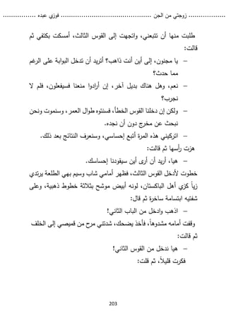 ...........
......
.
‫الجن‬ ‫من‬ ‫زوجتي‬
.......
.....................................
. ‫عبده‬ ‫ي‬
‫فوز‬
..
.
..
..........
203
‫و‬ ،‫تتبعني‬ ‫أن‬ ‫منها‬ ‫طلبت‬
‫ثم‬ ‫بكتفي‬ ‫أمسكت‬ ،‫الثالث‬ ‫القوس‬ ‫إلى‬ ‫اتجهت‬
:‫قالت‬

‫أين‬ ‫إلى‬ ،‫مجنون‬ ‫يا‬
‫غم‬
‫الر‬ ‫على‬ ‫ابة‬‫و‬‫الب‬ ‫تدخل‬ ‫أن‬ ‫يد‬‫ر‬‫أت‬ ‫ذاهب؟‬ ‫أنت‬
‫حدث؟‬ ‫مما‬

‫نعم‬
‫ا‬‫و‬‫اد‬
‫ر‬‫أ‬ ‫إن‬ ،‫آخر‬ ‫بديل‬ ‫هناك‬ ‫وهل‬ ،
‫ال‬ ‫فلم‬ ،‫فسيفعلون‬ ‫منعنا‬
‫نجرب؟‬

‫ونحن‬ ‫وسنموت‬ ،‫العمر‬ ‫ال‬‫و‬‫ط‬ ‫فسنتوه‬ ،‫الخطأ‬ ‫القوس‬ ‫دخلنا‬ ‫إن‬ ‫ولكن‬
.‫نجده‬ ‫أن‬ ‫دون‬ ‫ج‬
‫مخر‬ ‫عن‬ ‫نبحث‬

‫ات‬
.‫ذلك‬ ‫بعد‬ ‫النتائج‬ ‫وسنعرف‬ ،‫إحساسي‬ ‫أتبع‬ ‫ة‬
‫ر‬‫الم‬ ‫هذه‬ ‫ركيني‬
:‫قالت‬ ‫ثم‬ ‫أسها‬
‫ر‬ ‫هزت‬

‫هيا‬
‫أين‬ ‫ى‬
‫أر‬ ‫أن‬ ‫يد‬‫ر‬‫أ‬ ،
‫سيقودنا‬
‫إ‬
.‫حساسك‬
‫تدي‬‫ر‬‫ي‬ ‫الطلعة‬ ‫بهي‬ ‫وسيم‬ ‫شاب‬ ‫أمامي‬ ‫فظهر‬ ،‫الثالث‬ ‫القوس‬ ‫ألدخل‬ ‫خطوت‬
‫وعلى‬ ،‫ذهبية‬ ‫خطوط‬ ‫بثالثة‬ ‫موشح‬ ‫أبيض‬ ‫لونه‬ ،‫الباكستان‬ ‫أهل‬ ‫ي‬
‫كز‬ ً‫ا‬‫ي‬‫ز‬
:‫قال‬ ‫ثم‬ ‫ة‬
‫ر‬‫ساخ‬ ‫ابتسامة‬ ‫شفتيه‬

‫اذهب‬
!‫الثاني‬ ‫الباب‬ ‫من‬ ‫ادخل‬‫و‬
‫الخلف‬ ‫إلى‬ ‫قميصي‬ ‫من‬ ‫ح‬
‫مر‬ ‫شدتني‬ ،‫يضحك‬ ‫فأخذ‬ ،ً‫ا‬‫مشدوه‬ ‫أمامه‬ ‫وقفت‬
:‫قالت‬ ‫ثم‬

‫هيا‬
!‫الثاني‬ ‫القوس‬ ‫من‬ ‫ندخل‬
:‫قلت‬ ‫ثم‬ ،ً‫ال‬‫قلي‬ ‫فكرت‬
 