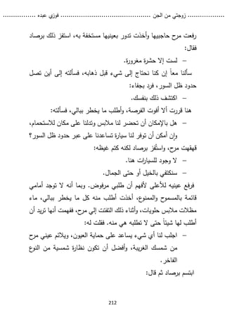 ...........
......
.
‫الجن‬ ‫من‬ ‫زوجتي‬
.......
.....................................
. ‫عبده‬ ‫ي‬
‫فوز‬
..
.
..
..........
212
‫ذلك‬ ‫استفز‬ ،‫به‬ ‫مستخفة‬ ‫بعينيها‬ ‫تدور‬ ‫أخذت‬‫و‬ ‫حاجبيها‬ ‫ح‬
‫مر‬ ‫فعت‬‫ر‬
‫ب‬
‫رصاد‬
:‫فقال‬

.‫ة‬
‫ر‬‫مغرو‬ ‫ة‬
‫ر‬‫حش‬ ‫إال‬ ‫لست‬
‫إن‬ ً‫ا‬‫مع‬ ‫سألنا‬
‫ف‬ ،‫ذهابه‬ ‫قبل‬ ‫شيء‬ ‫إلى‬ ‫نحتاج‬ ‫كنا‬
‫سألته‬
‫ت‬ ‫أين‬ ‫إلى‬
‫صل‬
:‫بجفاء‬ ‫فرد‬ ،‫السور‬ ‫ظل‬ ‫حدود‬

.‫بنفسك‬ ‫ذلك‬ ‫اكتشف‬
:‫فسألته‬ ،‫ببالي‬ ‫يخطر‬ ‫ما‬ ‫أطلب‬‫و‬ ،‫الفرصة‬ ‫أفوت‬ ‫أال‬ ‫قررت‬ ‫هنا‬

‫هل‬
،‫لالستحمام‬ ‫مكان‬ ‫على‬ ‫وتدلنا‬ ‫مالبس‬ ‫لنا‬ ‫تحضر‬ ‫أن‬ ‫باإلمكان‬
‫سيار‬ ‫لنا‬ ‫توفر‬ ‫أن‬ ‫أمكن‬ ‫ن‬‫ا‬‫و‬
‫السور؟‬ ‫ظل‬ ‫حدود‬ ‫عبر‬ ‫على‬ ‫تساعدنا‬ ‫ة‬
‫فز‬ُ‫است‬‫و‬ ،‫ح‬
‫مر‬ ‫قهقهت‬
‫برصاد‬
‫ل‬
:‫غيظه‬ ‫كتم‬ ‫كنه‬

.‫هنا‬ ‫ات‬
‫ر‬‫للسيا‬ ‫وجود‬ ‫ال‬

.‫الجمال‬ ‫حتى‬ ‫أو‬ ‫بالخيل‬ ‫سنكتفي‬
‫أل‬ ‫لألعلى‬ ‫عينيه‬ ‫فع‬‫ر‬‫ف‬
‫فو‬‫ر‬‫م‬ ‫طلبي‬ ‫أن‬ ‫فهم‬
.‫ض‬
‫أمام‬ ‫توجد‬ ‫ال‬ ‫أنه‬ ‫وبما‬
‫ي‬
‫الممنو‬‫و‬ ‫ح‬
‫بالمسمو‬ ‫قائمة‬
‫ب‬ ‫يخطر‬ ‫ما‬ ‫كل‬ ‫منه‬ ‫أطلب‬ ‫أخذت‬ ،‫ع‬
‫ماء‬ ،‫بالي‬
‫ذلك‬ ‫أثناء‬‫و‬ ،‫حلويات‬ ‫مالبس‬ ‫مظالت‬
‫ا‬
‫لتفت‬
‫ت‬
‫إل‬
‫ي‬
‫ح‬
‫مر‬
،
‫تر‬ ‫أنها‬ ‫ففهمت‬
‫أن‬ ‫يد‬
.‫منه‬ ‫هي‬ ‫تطلبه‬ ‫ال‬ ‫حتى‬ ً‫ا‬‫شيئ‬ ‫لها‬ ‫أطلب‬
‫ف‬
‫له‬ ‫قلت‬
:

‫ح‬
‫مر‬ ‫عيني‬ ‫ويالئم‬ ،‫العيون‬ ‫حماية‬ ‫على‬ ‫يساعد‬ ‫شيء‬ ‫أي‬ ‫لنا‬ ‫اجلب‬
‫م‬
‫ن‬
‫أ‬ ‫أفضل‬‫و‬ ،‫يبة‬‫ر‬‫الغ‬ ‫شمسك‬
‫ع‬
‫النو‬ ‫من‬ ‫شمسية‬ ‫ة‬
‫ر‬‫نظا‬ ‫تكون‬ ‫ن‬
‫الفاخر‬
.
‫ابتسم‬
‫برصاد‬
:‫قال‬ ‫ثم‬
 