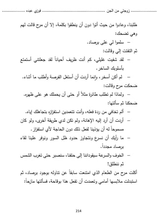 ...........
......
.
‫الجن‬ ‫من‬ ‫زوجتي‬
.......
.....................................
. ‫عبده‬ ‫ي‬
‫فوز‬
..
.
..
..........
214
‫لهم‬ ‫قالت‬ ‫ح‬
‫مر‬ ‫أن‬ ‫إال‬ ،‫بكلمة‬ ‫ا‬‫و‬‫ينطق‬ ‫أن‬ ‫دون‬ ‫ا‬‫و‬‫أت‬ ‫حيث‬ ‫من‬ ‫ا‬‫و‬‫وعاد‬ ،‫طلبنا‬
:‫تضحك‬ ‫وهي‬

‫على‬ ‫لي‬ ‫ا‬‫و‬‫سلم‬
‫برصاد‬
.
‫وقالت‬ ‫إلي‬ ‫التفتت‬ ‫ثم‬
:

‫لقد‬
‫أ‬ ‫جعلتني‬ ‫لقد‬ ً‫ا‬‫أحيان‬ ‫يف‬‫ر‬‫ظ‬ ‫أنت‬ ‫كم‬ ،‫غليلي‬ ‫شفيت‬
‫س‬
‫تمتع‬
.‫الساخر‬ ‫بأسلوبك‬

.‫أشاء‬ ‫ما‬ ‫أطلب‬‫و‬ ‫الفرصة‬ ‫أستغل‬ ‫أن‬ ‫أردت‬ ‫نما‬‫ا‬‫و‬ ،‫أسخر‬ ‫أكن‬ ‫لم‬
:‫وقالت‬ ‫ح‬
‫مر‬ ‫ضحكت‬

.‫ه‬
‫ر‬‫ظه‬ ‫على‬ ‫هو‬ ‫يحملك‬ ‫أن‬ ‫حتى‬ ‫أو‬ ً‫ال‬‫مث‬ ‫ة‬
‫ر‬‫طائ‬ ‫تطلب‬ ‫لم‬ ‫ولماذا‬
‫سألت‬ ‫ثم‬ ‫ضحكنا‬
:‫ها‬

.‫إياه‬ ‫بتجاهلك‬ ‫ه‬
‫ز‬‫ا‬
‫ز‬‫استف‬ ‫تتعمدين‬ ‫أنت‬‫و‬ ،‫فعله‬ ‫ردة‬ ‫من‬ ‫تخافي‬ ‫ألم‬

‫كان‬ ‫ولو‬ ،‫ى‬
‫أخر‬ ‫يقة‬‫ر‬‫ط‬ ‫لدي‬ ‫تكن‬ ‫ولم‬ ،‫اإلهانة‬ ‫إليه‬ ‫أرد‬ ‫أن‬ ‫أردت‬
.‫از‬
‫ز‬‫استف‬ ‫ألي‬ ‫الحاجة‬ ‫دون‬ ‫ذلك‬ ‫لفعل‬ ‫يؤذينا‬ ‫أن‬ ‫له‬ ً‫ا‬‫مسموح‬

‫لقاء‬ ‫علينا‬ ‫ونوفر‬ ‫السور‬ ‫ظل‬ ‫حدود‬ ‫ونتجاوز‬ ‫ع‬
‫نسر‬ ‫أن‬ ‫أيك‬
‫ر‬ ‫ما‬
‫برصاد‬
.ً‫ا‬‫مجدد‬

‫الخوف‬
‫سيقود‬ ‫عة‬
‫السر‬‫و‬
‫ان‬
‫الشمس‬ ‫تغرب‬ ‫حتى‬ ‫سنصبر‬ ،‫حتفنا‬ ‫إلى‬ ‫نا‬
!‫ننطلق‬ ‫ثم‬
ً‫ا‬‫سابق‬ ‫امتنعت‬ ‫الذي‬ ‫الطعام‬ ‫من‬ ‫ح‬
‫مر‬ ‫أكلت‬
‫بر‬ ‫بوجود‬ ‫تناوله‬ ‫عن‬
‫صاد‬
‫ثم‬ ،
‫أمام‬ ‫مالبسها‬ ‫استبدلت‬
:ً‫ا‬‫مازح‬ ‫فسألتها‬ ،‫بوقاحة‬ ‫هذا‬ ‫تفعل‬ ‫أن‬ ‫وتعمدت‬ ‫ي‬
 