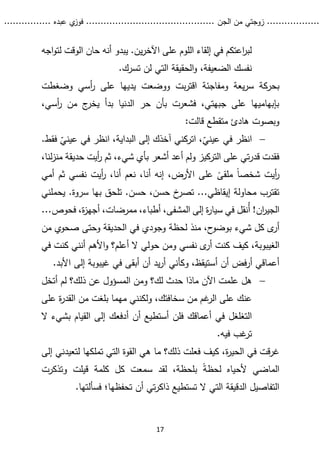 ...........
......
.
‫الجن‬ ‫من‬ ‫زوجتي‬
.......
.....................................
. ‫عبده‬ ‫ي‬
‫فوز‬
..
.
..
..........
17
‫اجه‬‫و‬‫لت‬ ‫الوقت‬ ‫حان‬ ‫أنه‬ ‫يبدو‬ .‫ين‬‫ر‬‫اآلخ‬ ‫على‬ ‫اللوم‬ ‫إلقاء‬ ‫في‬ ‫اعتكم‬
‫ر‬‫لب‬
.‫تسرك‬ ‫لن‬ ‫التي‬ ‫الحقيقة‬‫و‬ ،‫الضعيفة‬ ‫نفسك‬
‫يعة‬‫ر‬‫س‬ ‫بحركة‬
‫بت‬‫ر‬‫اقت‬ ‫ومفاجئة‬
‫وضغطت‬ ‫أسي‬
‫ر‬ ‫على‬ ‫يديها‬ ‫ووضعت‬
،‫أسي‬
‫ر‬ ‫من‬ ‫ج‬
‫يخر‬ ‫بدأ‬ ‫الدنيا‬ ‫حر‬ ‫بأن‬ ‫فشعرت‬ ،‫جبهتي‬ ‫على‬ ‫بإبهاميها‬
‫قالت‬ ‫متقطع‬ ‫هادئ‬ ‫وبصوت‬
:

ّ
‫عيني‬ ‫في‬ ‫انظر‬
‫اتركني‬ ،
ّ
‫عيني‬ ‫في‬ ‫انظر‬ ،‫البداية‬ ‫إلى‬ ‫آخذك‬
‫ف‬
.‫قط‬
،‫شيء‬ ‫بأي‬ ‫أشعر‬ ‫أعد‬ ‫ولم‬ ‫التركيز‬ ‫على‬ ‫تي‬‫ر‬‫قد‬ ‫فقدت‬
،‫لنا‬‫ز‬‫من‬ ‫حديقة‬ ‫أيت‬
‫ر‬ ‫ثم‬
‫أيت‬
‫ر‬
‫أمي‬ ‫ثم‬ ‫نفسي‬ ‫أيت‬
‫ر‬ ،‫أنا‬ ‫نعم‬ ،‫أنا‬ ‫إنه‬ ،‫األرض‬ ‫على‬ ً
‫ملقى‬ ً‫ا‬‫شخص‬
‫حسن‬ ،‫حسن‬ ‫خ‬
‫تصر‬ ...‫إيقاظي‬ ‫محاولة‬ ‫تقترب‬
.
‫بها‬ ‫تلحق‬
‫سروة‬
‫يح‬ .
‫ملني‬
!‫ان‬
‫ر‬‫الجي‬
‫ُنقل‬‫أ‬
...‫فحوص‬ ،‫ة‬
‫ز‬‫أجه‬ ،‫ممرضات‬ ،‫أطباء‬ ،‫المشفى‬ ‫إلى‬ ‫ة‬
‫ر‬‫سيا‬ ‫في‬
‫من‬ ،‫ح‬
‫بوضو‬ ‫شيء‬ ‫كل‬ ‫ى‬
‫أر‬
‫ذ‬
‫لحظة‬
‫صحو‬ ‫وحتى‬ ‫الحديقة‬ ‫في‬ ‫وجودي‬
‫م‬ ‫ي‬
‫ن‬
‫كيف‬ ،‫الغيبوبة‬
‫أن‬ ‫األهم‬‫و‬ ‫أعلم؟‬ ‫ال‬ ‫حولي‬ ‫ومن‬ ‫نفسي‬ ‫ى‬
‫أر‬ ‫كنت‬
‫ن‬
‫ك‬ ‫ي‬
‫في‬ ‫نت‬
‫أ‬ ‫فض‬‫ر‬‫أ‬ ‫أعماقي‬
‫أ‬ ‫ن‬
.‫األبد‬ ‫إلى‬ ‫غيبوبة‬ ‫في‬ ‫أبقى‬ ‫أن‬ ‫يد‬‫ر‬‫أ‬ ‫وكأني‬ ،‫ستيقظ‬

‫ذلك؟‬ ‫عن‬ ‫المسؤول‬ ‫ومن‬ ‫لك؟‬ ‫حدث‬ ‫ماذا‬ ‫اآلن‬ ‫علمت‬ ‫هل‬
‫أتخل‬ ‫لم‬
‫ولك‬ ،‫سخافتك‬ ‫من‬ ‫غم‬
‫الر‬ ‫على‬ ‫عنك‬
‫ن‬
‫على‬ ‫ة‬
‫ر‬‫القد‬ ‫من‬ ‫بلغت‬ ‫مهما‬ ‫ني‬
‫أ‬ ‫أن‬ ‫أستطيع‬ ‫فلن‬ ‫أعماقك‬ ‫في‬ ‫التغلغل‬
‫ال‬ ‫بشيء‬ ‫القيام‬ ‫إلى‬ ‫دفعك‬
‫فيه‬ ‫غب‬
‫تر‬
.
‫إلى‬ ‫لتعيدني‬ ‫تملكها‬ ‫التي‬ ‫القوة‬ ‫هي‬ ‫ما‬ ‫ذلك؟‬ ‫فعلت‬ ‫كيف‬ ،‫ة‬
‫ر‬‫الحي‬ ‫في‬ ‫قت‬‫ر‬‫غ‬
ً‫ة‬‫لحظ‬ ‫ألحياه‬ ‫الماضي‬
‫وتذكرت‬ ‫قيلت‬ ‫كلمة‬ ‫كل‬ ‫سمعت‬ ‫لقد‬ ،‫بلحظة‬
‫تحفظها‬ ‫أن‬ ‫تي‬‫ر‬‫ذاك‬ ‫تستطيع‬ ‫ال‬ ‫التي‬ ‫الدقيقة‬ ‫التفاصيل‬
‫؛‬
‫فسأل‬
.‫تها‬
 
