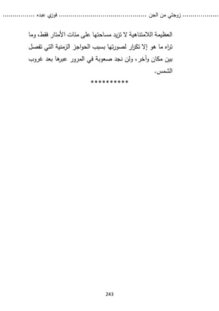 ...........
......
.
‫الجن‬ ‫من‬ ‫زوجتي‬
.......
.....................................
. ‫عبده‬ ‫ي‬
‫فوز‬
..
.
..
..........
243
‫وما‬ ،‫فقط‬ ‫األمتار‬ ‫مئات‬ ‫على‬ ‫مساحتها‬ ‫يد‬‫ز‬‫ت‬ ‫ال‬ ‫الالمتناهية‬ ‫العظيمة‬
‫ال‬ ‫الزمنية‬ ‫اجز‬‫و‬‫الح‬ ‫بسبب‬ ‫تها‬‫ر‬‫لصو‬ ‫ار‬
‫ر‬‫تك‬ ‫إال‬ ‫هو‬ ‫ما‬ ‫اه‬
‫ر‬‫ت‬
‫ت‬
‫تفصل‬ ‫ي‬
‫نجد‬ ‫ولن‬ ،‫وآخر‬ ‫مكان‬ ‫بين‬
‫غروب‬ ‫بعد‬ ‫ها‬
‫عبر‬ ‫المرور‬ ‫في‬ ‫صعوبة‬
.‫الشمس‬
**********
 
