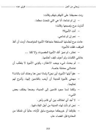 ...........
......
.
‫الجن‬ ‫من‬ ‫زوجتي‬
.......
.....................................
. ‫عبده‬ ‫ي‬
‫فوز‬
..
.
..
..........
253
‫وقالت‬ ‫بتهكم‬ ‫التهكم‬ ‫على‬ ‫مضيفتنا‬ ‫ردت‬
:

.‫معكما‬ ‫تتحدث‬ ‫التي‬ ‫هي‬ ‫أنا‬ ،‫تمانعا‬ ‫لم‬ ‫إن‬
‫وقالت‬ ‫بإصبعها‬ ‫ح‬
‫مر‬ ‫أشارت‬
:

‫ة؟‬
‫ر‬‫األمي‬ ‫أنت‬
!

‫نعم‬
.‫تمانعي‬ ‫لم‬ ‫إن‬
‫أنقذ‬ ‫أن‬ ‫أردت‬ ،‫اضعة‬‫و‬‫المت‬ ‫ة‬
‫ر‬‫األمي‬ ‫متجاهلة‬ ‫المستخفة‬ ‫لجلستها‬ ‫ح‬
‫مر‬ ‫عادت‬
‫ة‬
‫ر‬‫لألمي‬ ‫فقلت‬ ،‫الموقف‬
:

‫نعتذر‬
... ‫لكنا‬ ‫ال‬‫ا‬‫و‬ ،‫المقصودة‬ ‫ة‬
‫ر‬‫األمي‬ ‫أنك‬ ‫نميز‬ ‫لم‬ ،
.‫أختتمها‬ ‫كيف‬ ‫أعرف‬ ‫ولم‬ ‫الكلمات‬ ‫خانتني‬

‫أن‬ ‫يتطلب‬ ‫ال‬ ‫ة‬
‫ر‬‫األمي‬ ‫وكوني‬ ،‫االعتذار‬ ‫يوجب‬ ‫شيء‬ ‫يحدث‬ ‫لم‬
‫مع‬ ‫تعامالني‬
‫خاصة‬ ‫املة‬
.

‫نحن‬ ‫أين‬ ،‫ة‬
‫ر‬‫األمي‬ ‫أيتها‬ ً‫ا‬‫و‬‫عف‬
‫؟‬
‫ول‬
‫بالذات؟‬ ‫أنت‬ ‫وعندك‬ ‫هنا‬ ‫نحن‬ ‫ماذا‬

‫لهم‬ ‫ح‬
‫أشر‬‫و‬ ،‫إليها‬ ‫بالقادمين‬ ‫أرحب‬ ‫أن‬ ‫للمدينة‬ ‫ة‬
‫ر‬‫كأمي‬ ‫مهمتي‬
.‫تعاليمنا‬

‫بعض‬ ‫يختلف‬ ‫وضعنا‬ ،‫المدينة‬ ‫إلى‬ ‫قادمين‬ ‫مجرد‬ ‫لسنا‬ ‫ولكننا‬
‫الشيء‬
.

.‫وآخر‬ ‫قادم‬ ‫أي‬ ‫بين‬ ‫اختالف‬ ‫أي‬ ‫أجد‬ ‫ال‬

‫لهذه‬ ‫نأت‬ ‫لم‬ ‫نحن‬
‫فيها‬ ‫البقاء‬ ‫أجل‬ ‫من‬ ‫المدينة‬
.

ً‫ا‬‫حالي‬ ،‫انه‬‫و‬‫أل‬ ‫سابق‬ ‫ع‬
‫موضو‬ ‫خروجكما‬ ‫أو‬ ‫بقاؤكما‬
‫من‬ ‫تتمكنا‬ ‫لن‬
.‫عام‬ ‫انقضاء‬ ‫قبل‬ ‫ة‬
‫ر‬‫المغاد‬
 