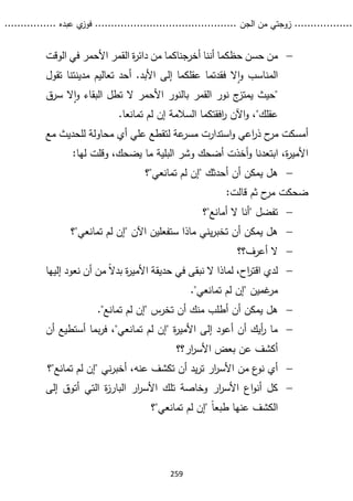 ...........
......
.
‫الجن‬ ‫من‬ ‫زوجتي‬
.......
.....................................
. ‫عبده‬ ‫ي‬
‫فوز‬
..
.
..
..........
259

‫أخرجناكم‬ ‫أننا‬ ‫حظكما‬ ‫حسن‬ ‫من‬
‫ا‬
‫القم‬ ‫ة‬
‫ر‬‫دائ‬ ‫من‬
‫الوقت‬ ‫في‬ ‫األحمر‬ ‫ر‬
‫ال‬‫ا‬‫و‬ ‫المناسب‬
‫تقول‬ ‫مدينتنا‬ ‫تعاليم‬ ‫أحد‬ .‫األبد‬ ‫إلى‬ ‫عقلكما‬ ‫فقدتما‬
"
‫القمر‬ ‫نور‬ ‫ج‬
‫يمتز‬ ‫حيث‬
‫ال‬‫ا‬‫و‬ ‫البقاء‬ ‫تطل‬ ‫ال‬ ‫األحمر‬ ‫بالنور‬
‫س‬
‫رق‬
‫عقلك‬
"
.‫تمانعا‬ ‫لم‬ ‫إن‬ ‫السالمة‬ ‫افقتكما‬
‫ر‬ ‫اآلن‬‫و‬ ،
‫ح‬
‫مر‬ ‫أمسكت‬
‫استدا‬‫و‬ ‫اعي‬
‫ر‬‫ذ‬
‫علي‬ ‫لتقطع‬ ‫عة‬
‫مسر‬ ‫رت‬
‫مع‬ ‫للحديث‬ ‫محاولة‬ ‫أي‬
‫ابت‬ ،‫ة‬
‫ر‬‫األمي‬
:‫لها‬ ‫وقلت‬ ،‫يضحك‬ ‫ما‬ ‫البلية‬ ‫وشر‬ ‫أضحك‬ ‫أخذت‬‫و‬ ‫عدنا‬

‫تمانعي"؟‬ ‫لم‬ ‫"إن‬ ‫أحدثك‬ ‫أن‬ ‫يمكن‬ ‫هل‬
‫ثم‬ ‫ح‬
‫مر‬ ‫ضحكت‬
‫قالت‬
:

‫أمانع"؟‬ ‫ال‬ ‫"أنا‬ ‫تفضل‬

‫تمانعي"؟‬ ‫لم‬ ‫"إن‬ ‫اآلن‬ ‫ستفعلين‬ ‫ماذا‬ ‫يني‬‫ر‬‫تخب‬ ‫أن‬ ‫يمكن‬ ‫هل‬

‫أعرف؟؟‬ ‫ال‬

‫إليها‬ ‫نعود‬ ‫أن‬ ‫من‬ ً‫ال‬‫بد‬ ‫ة‬
‫ر‬‫األمي‬ ‫حديقة‬ ‫في‬ ‫نبقى‬ ‫ال‬ ‫لماذا‬ ،‫اح‬
‫ر‬‫اقت‬ ‫لدي‬
‫غمين‬
‫مر‬
."‫تمانعي‬ ‫لم‬ ‫"إن‬

."‫تمانع‬ ‫لم‬ ‫"إن‬ ‫تخرس‬ ‫أن‬ ‫منك‬ ‫أطلب‬ ‫أن‬ ‫يمكن‬ ‫هل‬

‫أن‬ ‫أستطيع‬ ‫بما‬‫ر‬‫ف‬ ،"‫تمانعي‬ ‫لم‬ ‫"إن‬ ‫ة‬
‫ر‬‫األمي‬ ‫إلى‬ ‫أعود‬ ‫أن‬ ‫أيك‬
‫ر‬ ‫ما‬
‫ار؟؟‬
‫ر‬‫األس‬ ‫بعض‬ ‫عن‬ ‫أكشف‬

‫األس‬ ‫من‬ ‫ع‬
‫نو‬ ‫أي‬
‫عنه‬ ‫تكشف‬ ‫أن‬ ‫يد‬‫ر‬‫ت‬ ‫ار‬
‫ر‬
‫تمانع"؟‬ ‫لم‬ ‫"إن‬ ‫ني‬‫ر‬‫أخب‬ ،

‫إلى‬ ‫أتوق‬ ‫التي‬ ‫ة‬
‫ز‬‫البار‬ ‫ار‬
‫ر‬‫األس‬ ‫تلك‬ ‫وخاصة‬ ‫ار‬
‫ر‬‫األس‬ ‫اع‬‫و‬‫أن‬ ‫كل‬
‫تمانعي"؟‬ ‫لم‬ ‫"إن‬ ً‫ا‬‫طبع‬ ‫عنها‬ ‫الكشف‬
 