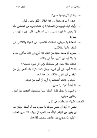 ...........
......
.
‫الجن‬ ‫من‬ ‫زوجتي‬
.......
.....................................
. ‫عبده‬ ‫ي‬
‫فوز‬
..
.
..
..........
21

‫حسن‬ ‫يا‬ ‫فيه‬ ‫أكن‬ ‫لم‬ ‫ذا‬‫ا‬‫و‬
‫؟‬

.‫البال‬ ‫يغص‬ ‫الذي‬ ‫النقاش‬ ‫هذا‬ ‫من‬ ‫دعينا‬ ‫أرجوك‬ ،‫غادة‬

‫المستقبل‬ ‫من‬ ‫تهرب‬ ‫كيف‬ ‫أيت‬
‫ر‬‫أ‬
‫؟‬
‫ألنه‬ ‫الماضي‬ ‫من‬ ‫تهرب‬ ‫كنت‬ ‫إذا‬
‫يا‬ ‫ستهرب‬ ‫أين‬ ‫فإلى‬ ،‫المستقبل‬ ‫من‬ ‫وتهرب‬ ،‫يد‬‫ر‬‫ت‬ ‫ما‬ ‫يحوي‬ ‫ال‬
‫حسن؟‬

‫فور‬ ‫وتتالشى‬ ‫الحياة‬ ‫من‬ ‫نقتنصها‬ ‫لحظات‬ ،‫حبيبتي‬ ‫يا‬ ‫السعادة‬
.‫ستتالشى‬ ‫بأنها‬ ‫التفكير‬

‫خ‬ ‫أنا‬ ،‫حسن‬
،‫الغد‬ ‫من‬ ‫عليك‬ ‫ائفة‬
‫أم‬ ‫فيه‬ ‫سأكون‬ ‫كنت‬ ‫إن‬ ‫ي‬
‫أدر‬ ‫فال‬
‫ال‬
،
.‫إيذائك‬ ‫في‬ ً‫ا‬‫سبب‬ ‫أكون‬ ‫أن‬ ‫يد‬‫ر‬‫أ‬ ‫ال‬
‫و‬

‫ـدين؟‬‫ه‬‫تم‬ ‫شيء‬ ‫أي‬ ‫لى‬‫ا‬‫و‬ ‫ـاطرك‬‫ـ‬‫ـ‬‫ـ‬‫خ‬ ‫في‬ ‫يجول‬ ‫ماذا‬ ،‫ـادة‬‫ـ‬‫ـ‬‫ـ‬‫غ‬

‫أم‬ ‫ال‬ ‫أنا‬
‫فكرت‬ ‫كلما‬ ‫ولكن‬ ،‫شيء‬ ‫أي‬ ‫إلى‬ ‫هد‬
‫ب‬
‫أشعر‬ ‫ك‬
‫ب‬
‫أ‬
‫ن‬
‫من‬
‫أ‬ ‫األفضل‬
‫الحد‬ ‫هذا‬ ‫عند‬ ‫عالقتنا‬ ‫تنتهي‬ ‫ن‬
.

.‫دونك‬ ‫من‬ ‫أحيا‬ ‫أن‬ ‫يد‬‫ر‬‫أ‬ ‫ال‬
‫و‬ ،‫أعشقك‬ ،‫غادة‬ ‫يا‬ ‫أحبك‬

.‫حسن‬ ‫يا‬ ‫أحبك‬ ً‫ا‬‫أيض‬ ‫أنا‬

‫كلمة‬ ‫أجمل‬ ‫ما‬ ،‫إلهي‬ ‫يا‬
"
‫أحبك‬
"
ً‫ة‬
‫ر‬‫م‬ ‫أعيديها‬ ،‫تنطقينها‬ ‫حين‬
‫أ‬
‫ى‬
‫خر‬
.‫حياتي‬ ‫ولتنتهي‬
‫أ‬
‫عليها‬ ‫لححت‬
‫فضحكت‬ ،
‫و‬
‫تقول‬ ‫هي‬
:

‫لكن‬
‫ن‬
‫هذا‬ ‫ولكن‬ ،‫أحبك‬ ‫أنا‬ ‫نعم‬ ،‫حسن‬ ‫يا‬ ‫حياتك‬ ‫تنتهي‬ ‫أن‬ ‫يد‬‫ر‬‫أ‬ ‫ال‬ ‫ي‬
‫اقع‬‫و‬‫ال‬ ‫من‬ ‫يغير‬ ‫لن‬
‫العذاب‬ ‫سوى‬ ‫لنا‬ ‫يجلب‬ ‫لن‬ ‫الحب‬ ‫هذا‬ ،ً‫ا‬‫شيئ‬
‫يستحي‬ ‫عالمين‬ ‫بين‬ ‫يجمع‬ ‫ولن‬ ،‫األلم‬‫و‬
‫لقاؤ‬ ‫ل‬
.‫هما‬
 