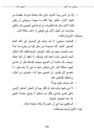 ...........
......
.
‫الجن‬ ‫من‬ ‫زوجتي‬
.......
.....................................
. ‫عبده‬ ‫ي‬
‫فوز‬
..
.
..
..........
266

‫من‬ ‫عظيمة‬ ‫حارسة‬ ‫بمقابلة‬ ‫نلته‬ ‫الذي‬ ‫الشرف‬ ً‫ا‬‫يوم‬ ‫أنسى‬ ‫لن‬ ‫أنا‬‫و‬
‫يكون‬ ‫أن‬ ‫نني‬‫ز‬‫ويح‬ ،‫حييت‬ ‫ما‬ ‫اللقاء‬ ‫بهذا‬ ‫سأفخر‬ ،‫األول‬ ‫الجيل‬
،‫الظروف‬ ‫هذه‬ ‫بمثل‬ ‫األول‬ ‫لقاؤنا‬
‫تمانعي‬ ‫لم‬ ‫إن‬
‫سأ‬ ‫هل‬ ‫يني‬‫ر‬‫أخب‬
‫لتقي‬
.‫الشر‬ ‫مملكة‬ ‫داخل‬ ‫أو‬ ‫يقي‬‫ر‬‫ط‬ ‫في‬ ‫األول‬ ‫الجيل‬ ‫من‬ ‫بحارسات‬
:‫قالت‬ ‫ثم‬ ‫ة‬
‫ر‬‫األمي‬ ‫ضحكت‬

‫كونتنيسا‬
‫العالم‬ ‫ذلك‬ ‫إلى‬ ‫الوصول‬ ‫في‬ ‫غب‬
‫ير‬ ‫أحد‬ ‫ال‬ ،‫حبيبتي‬
!ً‫ا‬‫أبد‬ ‫منه‬ ‫ج‬
‫يخر‬ ‫لن‬ ‫إليه‬ ‫دخل‬ ‫من‬ !‫مصيدة‬ ‫ألنه‬ ‫الممل‬ ‫الصغير‬
‫المكا‬ ‫ذلك‬ ،‫فقط‬ ‫الزمنية‬ ‫اجز‬‫و‬‫الح‬ ‫خلف‬ ‫من‬ ‫معهم‬ ‫اصل‬‫و‬‫نت‬ ‫نحن‬
‫ن‬
‫هناك‬ ً‫ا‬‫أحد‬ ‫أن‬ ‫أعتقد‬ ‫ال‬ ،‫ادتك‬
‫ر‬‫بإ‬ ‫إليه‬ ‫ذاهبة‬ ‫أنت‬‫و‬ ‫بالسجن‬ ‫أشبه‬
‫تصلي‬ ‫أن‬ ‫قبل‬ ‫قصتك‬ ‫سيعرف‬ ‫الجميع‬ ‫أن‬ ‫خاصة‬ ‫بك‬ ‫سيرحب‬
‫ال‬ ،‫كبير‬ ‫وهم‬ ‫إال‬ ‫هي‬ ‫ما‬ ‫عنها‬ ‫تبحثين‬ ‫التي‬ ‫الشر‬ ‫مملكة‬ ،‫إليهم‬
،‫الملل‬ ‫من‬ ‫ستموتين‬ ،ً‫ا‬‫أبد‬ ‫منها‬ ‫تخرجي‬ ‫لن‬ ،‫انين‬‫و‬‫ق‬ ‫ألي‬ ‫تخضع‬
.‫ذلك‬ ‫تكتشفين‬ ‫وسأتركك‬

‫وصلت‬ ‫هل‬
‫؟‬ً‫ا‬‫يوم‬ ‫إليها‬

‫في‬ ‫غب‬
‫نر‬ ‫فيها‬ ‫شيء‬ ‫ال‬
‫الزمني‬ ‫الحاجز‬ ‫أتجاوز‬ ‫أن‬ ً‫ا‬‫يوم‬ ‫أفكر‬ ‫لم‬ ،‫ه‬
‫تن‬ ‫حدودنا‬ ،‫ج‬
‫يخر‬ ‫ال‬ ‫يدخلها‬ ‫من‬ ‫فكل‬ ،‫ادتي‬
‫ر‬‫بإ‬ ‫نفسي‬ ‫أنفي‬‫و‬
‫ت‬
‫هي‬
.‫الزمنية‬ ‫اجز‬‫و‬‫الح‬ ‫عند‬ ‫هنا‬

‫علوم‬ ‫أن‬ ‫في‬ ً‫ا‬‫يوم‬ ‫ي‬
‫تفكر‬ ‫ألم‬
‫اتا‬
‫ز‬
‫و‬
‫كانا‬
.‫هناك‬ ‫مدفونة‬
:‫وضحكت‬ ‫أسها‬
‫ر‬ ‫ة‬
‫ر‬‫األمي‬ ‫هزت‬
 