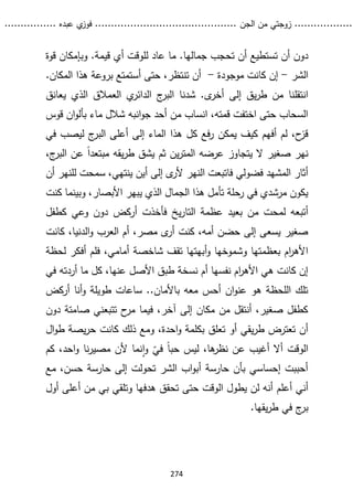 ...........
......
.
‫الجن‬ ‫من‬ ‫زوجتي‬
.......
.....................................
. ‫عبده‬ ‫ي‬
‫فوز‬
..
.
..
..........
274
.‫جمالها‬ ‫تحجب‬ ‫أن‬ ‫تستطيع‬ ‫أن‬ ‫دون‬
‫قوة‬ ‫وبإمكان‬ .‫قيمة‬ ‫أي‬ ‫للوقت‬ ‫عاد‬ ‫ما‬
‫الشر‬
-
‫موجودة‬ ‫كانت‬ ‫إن‬
-
‫أن‬
‫أست‬ ‫حتى‬ ،‫تنتظر‬
‫بروعة‬ ‫متع‬
‫المكا‬ ‫هذا‬
‫ن‬
.
‫إلى‬ ‫يق‬‫ر‬‫ط‬ ‫من‬ ‫انتقلنا‬
‫أ‬
‫خر‬
‫ى‬
‫يعانق‬ ‫الذي‬ ‫العمالق‬ ‫ي‬
‫الدائر‬ ‫ج‬
‫البر‬ ‫شدنا‬ .
‫قوس‬ ‫ان‬‫و‬‫بأل‬ ‫ماء‬ ‫شالل‬ ‫انبه‬‫و‬‫ج‬ ‫أحد‬ ‫من‬ ‫انساب‬ ،‫قمته‬ ‫اختفت‬ ‫حتى‬ ‫السحاب‬
‫هذ‬ ‫كل‬ ‫فع‬‫ر‬ ‫يمكن‬ ‫كيف‬ ‫أفهم‬ ‫لم‬ ،‫ح‬
‫قز‬
‫في‬ ‫ليصب‬ ‫ج‬
‫البر‬ ‫أعلى‬ ‫إلى‬ ‫الماء‬ ‫ا‬
،‫ج‬
‫البر‬ ‫عن‬ ً‫ا‬‫مبتعد‬ ‫يقه‬‫ر‬‫ط‬ ‫يشق‬ ‫ثم‬ ‫ين‬‫ر‬‫المت‬ ‫عرضه‬ ‫يتجاوز‬ ‫ال‬ ‫صغير‬ ‫نهر‬
‫أن‬ ‫للنهر‬ ‫سمحت‬ ،‫ينتهي‬ ‫أين‬ ‫إلى‬ ‫ى‬
‫ألر‬ ‫النهر‬ ‫فاتبعت‬ ‫فضولي‬ ‫المشهد‬ ‫أثار‬
‫وبينما‬ ،‫األبصار‬ ‫يبهر‬ ‫الذي‬ ‫الجمال‬ ‫هذا‬ ‫تأمل‬ ‫رحلة‬ ‫في‬ ‫مرشدي‬ ‫يكون‬
‫ك‬
‫نت‬
‫لم‬ ‫أتبعه‬
‫يخ‬‫ر‬‫التا‬ ‫عظمة‬ ‫بعيد‬ ‫من‬ ‫حت‬
‫أ‬ ‫فأخذت‬
‫ر‬
‫كطفل‬ ‫وعي‬ ‫دون‬ ‫كض‬
،‫الدنيا‬‫و‬ ‫العرب‬ ‫أم‬ ،‫مصر‬ ‫ى‬
‫أر‬ ‫كنت‬ ،‫أمه‬ ‫حضن‬ ‫إلى‬ ‫يسعى‬ ‫صغير‬
‫كان‬
‫ت‬
‫أبه‬‫و‬ ‫وشموخها‬ ‫بعظمتها‬ ‫ام‬
‫ر‬‫األه‬
‫أمامي‬ ‫شاخصة‬ ‫تقف‬ ‫تها‬
،
‫لح‬ ‫أفكر‬ ‫فلم‬
‫ظة‬
‫في‬ ‫أردته‬ ‫ما‬ ‫كل‬ ،‫عنها‬ ‫األصل‬ ‫طبق‬ ‫نسخة‬ ‫أم‬ ‫نفسها‬ ‫ام‬
‫ر‬‫األه‬ ‫هي‬ ‫كانت‬ ‫إن‬
‫طو‬ ‫ساعات‬ ..‫باألمان‬ ‫معه‬ ‫أحس‬ ‫ان‬‫و‬‫عن‬ ‫هو‬ ‫اللحظة‬ ‫تلك‬
‫أركض‬ ‫أنا‬‫و‬ ‫يلة‬
‫دون‬ ‫صامتة‬ ‫تتبعني‬ ‫ح‬
‫مر‬ ‫فيما‬ ،‫آخر‬ ‫إلى‬ ‫مكان‬ ‫من‬ ‫أنتقل‬ ،‫صغير‬ ‫كطفل‬
‫تعلق‬ ‫أو‬ ‫يقي‬‫ر‬‫ط‬ ‫تعترض‬ ‫أن‬
‫ك‬ ‫ذلك‬ ‫ومع‬ ،‫احدة‬‫و‬ ‫بكلمة‬
‫ا‬
‫يص‬‫ر‬‫ح‬ ‫نت‬
‫ة‬
‫ط‬
‫ال‬‫و‬
‫الوقت‬
ً‫ا‬‫حب‬ ‫ليس‬ ،‫ها‬
‫نظر‬ ‫عن‬ ‫أغيب‬ ‫أال‬
ّ
‫في‬
‫كم‬ ،‫احد‬‫و‬ ‫نا‬‫ر‬‫مصي‬ ‫ألن‬ ‫نما‬‫ا‬‫و‬
،‫حسن‬ ‫حارسة‬ ‫إلى‬ ‫تحولت‬ ‫الشر‬ ‫اب‬‫و‬‫أب‬ ‫حارسة‬ ‫بأن‬ ‫إحساسي‬ ‫أحببت‬
‫م‬
‫ع‬
‫أ‬ ‫أني‬
‫علم‬
‫أول‬ ‫أعلى‬ ‫من‬ ‫بي‬ ‫وتلقي‬ ‫هدفها‬ ‫تحقق‬ ‫حتى‬ ‫الوقت‬ ‫يطول‬ ‫لن‬ ‫أنه‬
.‫يقها‬‫ر‬‫ط‬ ‫في‬ ‫ج‬
‫بر‬
 