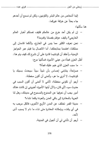 ...........
......
.
‫الجن‬ ‫من‬ ‫زوجتي‬
.......
.....................................
. ‫عبده‬ ‫ي‬
‫فوز‬
..
.
..
..........
278
‫أحدهم‬ ‫أن‬ ‫نسمع‬ ‫لم‬ ‫ولكن‬ ،‫الكونيين‬‫و‬ ‫البشر‬ ‫عالم‬ ‫من‬ ‫أشخاص‬ ‫إلينا‬
.‫غيركما‬ ‫افة‬
‫ر‬‫خ‬ ‫عن‬ ً‫ا‬‫بحث‬ ‫جاء‬
:‫سألتها‬ ‫هنا‬

‫العالم‬ ‫أخبار‬ ‫تصلكم‬ ‫فكيف‬ ‫عالمكم‬ ‫من‬ ‫ج‬
‫خر‬ ‫أحد‬ ‫يكن‬ ‫لم‬ ‫إن‬
‫وقدومنا؟‬ ‫بقصتنا‬ ‫فتم‬‫ر‬‫ع‬ ‫وكيف‬ ‫الخارجي؟‬

‫إلى‬ ‫قادمان‬ ‫ألنكما‬
‫و‬ ،‫ج‬
‫الخار‬ ‫في‬ ‫يدور‬ ‫مما‬ ‫الكثير‬ ‫نعرف‬ ‫نحن‬
‫اجز‬‫و‬‫الح‬ ‫عبر‬ ‫فيتم‬ ‫بنا‬ ‫االتصال‬ ‫أما‬ .‫بمتابعتكما‬ ‫اهتممنا‬ ،‫مملكتنا‬
‫أن‬ ‫أعتقد‬‫و‬ ،‫الزمنية‬
‫كونتنيسا‬
‫ح‬
‫تشر‬ ‫أن‬ ‫على‬ ‫ة‬
‫ر‬‫قاد‬
‫لك‬
‫كيف‬
.‫هذا‬ ‫يتم‬
:‫ح‬
‫مر‬ ‫فسألتها‬ ،‫ة‬
‫ر‬‫األمي‬ ‫عيني‬ ‫من‬ ‫فجأة‬ ‫الحزن‬ ‫أطل‬

‫ما‬
‫فجأة‬ ‫عليك‬ ‫خيم‬ ‫الذي‬ ‫الحزن‬ ‫سبب‬
‫؟‬

‫يا‬ ‫بسببك‬ ‫سيحدث‬ ً‫ا‬‫سيئ‬ ً‫ا‬‫شيئ‬ ‫بأن‬ ‫إحساس‬ ‫ينتابني‬ ،ً‫ة‬‫اح‬
‫ر‬‫ص‬
‫كونتنيسا‬
‫أدر‬ ‫ال‬ ،
‫ي‬
.‫مخطئة‬ ‫أكون‬ ‫أن‬ ‫أتمنى‬‫و‬ ،‫هو‬ ‫ما‬

‫ألن‬ ،‫مخطئة‬ ‫تكوني‬ ‫أن‬ ‫أرجو‬
‫ن‬
‫في‬ ‫السبب‬ ‫أكون‬ ‫أن‬ ‫أتمنى‬ ‫ال‬ ‫ي‬
‫سوء‬ ‫حدوث‬
‫كان‬ ‫إن‬ ‫يني‬‫ر‬‫أخب‬ ،‫ة‬
‫ر‬‫األمي‬ ‫أيتها‬ ‫اآلن‬‫و‬ ،‫كان‬ ‫ألي‬
‫ت‬
‫ه‬
‫ناك‬
‫لنا‬ ‫وهل‬ ،‫مدينتك‬ ‫في‬ ‫ح‬
‫المسمو‬‫و‬ ‫ع‬
‫الممنو‬ ‫عن‬ ‫فها‬‫ر‬‫نع‬ ‫أن‬ ‫يجب‬ ‫أمور‬
‫ة‬
‫ر‬‫بالمغاد‬ ‫ية‬‫ر‬‫الح‬
‫باقي‬ ‫إلى‬
‫نشاء‬ ‫وقتما‬ ‫العودة‬‫و‬ ‫المدن‬
‫؟‬

‫به‬ ‫مرحب‬ ‫فالكل‬ ،‫ى‬
‫األخر‬ ‫بع‬‫ر‬‫األ‬ ‫المدن‬ ‫عن‬ ‫تختلف‬ ‫القمر‬ ‫مدينة‬
‫شاء‬ ‫متى‬ ‫ة‬
‫ر‬‫المغاد‬ ‫وبإمكانه‬ ،‫وقت‬ ‫أي‬ ‫في‬
‫أذى‬ ‫يسبب‬ ‫ال‬ ‫دام‬ ‫ما‬
.‫ألحد‬

.‫المدينة‬ ‫في‬ ‫أتجول‬ ‫أن‬ ‫لي‬ ‫تأذني‬ ‫أن‬ ‫أرجو‬
 
