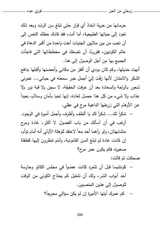 ...........
......
.
‫الجن‬ ‫من‬ ‫زوجتي‬
.......
.....................................
. ‫عبده‬ ‫ي‬
‫فوز‬
..
.
..
..........
285
‫ذلك‬ ‫وبعد‬ ‫الرشد‬ ‫سن‬ ‫تبلغ‬ ‫حتى‬ ‫ار‬
‫ر‬‫ق‬ ‫أي‬ ‫اتخاذ‬ ‫ية‬‫ر‬‫ح‬ ‫من‬ ‫حرمانها‬
‫إلى‬ ‫التعس‬ ‫حظك‬ ‫قادك‬ ‫فقد‬ ،‫أنت‬ ‫أما‬ ،‫الطبيعية‬ ‫حياتها‬ ‫إلى‬ ‫تعود‬
‫ماليين‬ ‫بين‬ ‫من‬ ‫تحب‬ ‫أن‬
‫الجنيات‬
‫في‬ ‫الدهاة‬ ‫أكبر‬ ‫من‬ ‫احدة‬‫و‬ ‫أخت‬
‫في‬ ‫تضعك‬ ‫أن‬ ْ
‫فقررت‬ ،‫الكونيين‬ ‫عالم‬
‫مخططاتها‬
‫التي‬
‫ف‬
‫اجأت‬
‫من‬ ‫بها‬ ‫الجميع‬
‫أ‬
‫ه‬ ‫إلى‬ ‫الوصول‬ ‫جل‬
‫نا‬
.
‫أن‬ ‫بودي‬ ‫كان‬ ‫وكم‬ ،‫حديثها‬ ‫أنهت‬
‫أ‬
‫بدافع‬ ‫أقبلها‬‫و‬ ‫أحضنها‬‫و‬ ‫مكاني‬ ‫من‬ ‫قفز‬
‫أل‬ ‫االمتنان‬‫و‬ ‫الشكر‬
‫أ‬ ّ
‫إلي‬ ‫ت‬ّ‫ف‬‫ز‬ ‫نها‬
‫ني‬‫ر‬‫غم‬ ...‫حياتي‬ ‫في‬ ‫سمعته‬ ‫خبر‬ ‫جمل‬
‫ال‬
‫و‬ ‫نور‬ ‫قبة‬ ‫ال‬
‫و‬ ‫سجن‬ ‫ال‬ ،‫الحقيقة‬ ‫فت‬‫ر‬‫ع‬ ‫أن‬ ‫بعد‬ ‫السعادة‬‫و‬ ‫احة‬
‫ر‬‫بال‬ ‫شعور‬
‫عذاب‬
‫و‬
‫من‬ ‫شيء‬ ‫ال‬
‫كل‬
‫وسالم‬ ‫بأمان‬ ‫تحيا‬ ‫إنها‬ ،‫لغادة‬ ‫حصل‬ ‫هذا‬
ً‫ا‬‫بعيد‬ ،
‫ا‬ ‫عن‬
‫ح‬
‫مر‬ ‫الداهية‬ ‫عتها‬
‫زر‬ ‫التي‬ ‫ألوهام‬
‫عقلي‬ ‫في‬
.

‫لك‬ ً‫ا‬
‫ر‬‫شك‬
.‫الوجود‬ ‫في‬ ‫ة‬
‫ر‬‫أمي‬ ‫أجمل‬‫و‬ ‫أظرف‬‫و‬ ‫ألطف‬ ‫يا‬ ‫لك‬ ً‫ا‬
‫ر‬‫شك‬ ...
‫غب‬
‫أر‬
‫في‬
‫ح‬
‫ومر‬ ‫غادة‬ ،‫أكثر‬ ‫ال‬ ‫الفضول‬ ‫باب‬ ‫من‬ ‫أسألك‬ ‫أن‬
‫أن‬ ‫األولى‬ ‫للوهلة‬ ‫العتقد‬ ً‫ا‬‫مع‬ ‫أحد‬ ‫آهما‬
‫ر‬ ‫ولو‬ ،‫متشابهتان‬
‫أما‬ ‫ه‬
‫أم‬‫و‬‫ت‬ ‫م‬
،
‫السن‬ ‫تبلغ‬ ‫لم‬ ‫غادة‬ ‫كانت‬ ‫إن‬
‫إ‬ ‫تنظرون‬ ‫أنتم‬‫و‬ ،‫القانونية‬
‫ليه‬
‫كطفلة‬ ‫ا‬
‫ح‬
‫مر‬ ‫عمر‬ ‫يكون‬ ‫فكم‬ ،‫ة‬
‫ر‬‫صغي‬
‫؟‬
‫ضحكت‬
‫قالت‬ ‫ثم‬
:

‫كونتنيسا‬
‫ق‬
‫مجلس‬ ‫في‬ ً‫ا‬‫و‬‫عض‬ ‫كانت‬ ‫تتمرد‬ ‫أن‬ ‫بل‬
‫الكاتو‬
‫و‬
‫حارسة‬
‫الشر‬ ‫اب‬‫و‬‫أب‬ ‫أحد‬
،
‫ال‬ ‫يحتاج‬ ‫كم‬ ‫تتخيل‬ ‫أن‬ ‫ولك‬
‫كوني‬
‫الوقت‬ ‫من‬
‫المنصبين‬ ‫هذين‬ ‫إلى‬ ‫للوصول‬
.

‫؟‬ً‫ا‬‫محرج‬ ‫الي‬‫ؤ‬‫س‬ ‫يكن‬ ‫لم‬ ‫إن‬ ‫ة‬
‫ر‬‫األمي‬ ‫أيتها‬ ‫عمرك‬ ‫كم‬
 