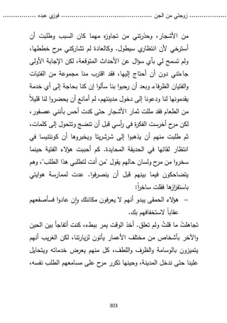 ...........
......
.
‫الجن‬ ‫من‬ ‫زوجتي‬
.......
.....................................
. ‫عبده‬ ‫ي‬
‫فوز‬
..
.
..
..........
303
‫من‬ ‫تني‬‫ر‬‫وحذ‬ ،‫األشجار‬ ‫من‬
‫وطلبت‬ ‫السبب‬ ‫كان‬ ‫مهما‬ ‫ه‬
‫ز‬‫تجاو‬
‫أن‬
‫ي‬
‫انتظار‬ ‫ألن‬ ‫أسترخي‬
‫ح‬
‫مر‬ ‫تشاركني‬ ‫لم‬ ‫وكالعادة‬ .‫سيطول‬
‫خططه‬
،‫ا‬
‫األولى‬ ‫اإلجابة‬ ‫لكن‬ ،‫المتوقعة‬ ‫األحداث‬ ‫عن‬ ‫ال‬‫ؤ‬‫س‬ ‫بأي‬ ‫لي‬ ‫تسمح‬ ‫ولم‬
‫الفتيات‬ ‫من‬ ‫مجموعة‬ ‫منا‬ ‫اقترب‬ ‫فقد‬ ،‫إليها‬ ‫أحتاج‬ ‫أن‬ ‫دون‬ ‫جاءتني‬
‫خدمة‬ ‫أي‬ ‫إلى‬ ‫بحاجة‬ ‫كنا‬ ‫إن‬ ‫ا‬‫و‬‫سأل‬ ‫بنا‬ ‫ا‬‫و‬‫حب‬
‫ر‬ ‫أن‬ ‫وبعد‬ ‫ـ‬‫ء‬‫فا‬‫ر‬‫الظ‬ ‫الفتيان‬‫و‬
‫لنا‬ ‫ا‬‫و‬‫يحضر‬ ‫أن‬ ‫أمانع‬ ‫لم‬ ،‫مدينتهم‬ ‫دخول‬ ‫إلى‬ ‫ودعونا‬ ‫لنا‬ ‫يقدمونها‬
‫ق‬
ً‫ال‬‫لي‬
‫فقد‬ ‫الطعام‬ ‫من‬
‫ب‬ ‫أحس‬ ‫كدت‬ ‫حتى‬ ‫األشجار‬ ‫ثمار‬ ‫مللت‬
‫أ‬
‫ن‬
‫ن‬
‫عصفور‬ ‫ي‬
،
‫ح‬
‫مر‬ ‫لكن‬
‫كلم‬ ‫إلى‬ ‫وتتحول‬ ‫تنضج‬ ‫أن‬ ‫قبل‬ ‫أسي‬
‫ر‬ ‫في‬ ‫ة‬
‫ر‬‫الفك‬ ‫أخرست‬
‫ا‬
،‫ت‬
‫إلى‬ ‫ا‬‫و‬‫يذهب‬ ‫أن‬ ‫منهم‬ ‫طلبت‬ ‫ثم‬
‫يتا‬‫ر‬‫شرش‬
‫أن‬ ‫ويخبروها‬
‫كونتني‬
‫سا‬
‫في‬
‫حينما‬ ‫الفتية‬ ‫الء‬
‫ؤ‬‫ه‬ ‫أحببت‬ ‫كم‬ .‫المحايدة‬ ‫الحديقة‬ ‫في‬ ‫لقائها‬ ‫انتظار‬
‫مر‬ ‫من‬ ‫ا‬‫و‬‫سخر‬
‫يقول‬ ‫حالهم‬ ‫ولسان‬ ‫ح‬
"
‫لتطلبي‬ ‫أنت‬ ‫من‬
‫هذا‬
‫الطلب‬
"
،
‫وهم‬
‫ايتي‬‫و‬‫ه‬ ‫لممارسة‬ ‫عدت‬ .‫ا‬‫و‬‫ف‬‫ر‬‫ينص‬ ‫أن‬ ‫قبل‬ ‫بينهم‬ ‫فيما‬ ‫يتضاحكون‬
ً‫ا‬
‫ر‬‫ساخ‬ ‫فقلت‬ ‫ها‬
‫از‬
‫ز‬‫باستف‬
:

‫الء‬
‫ؤ‬‫ه‬
‫الحمقى‬
‫ا‬‫و‬‫عاد‬ ‫ن‬‫ا‬‫و‬ ‫مكانتك‬ ‫فون‬‫ر‬‫يع‬ ‫ال‬ ‫أنهم‬ ‫يبدو‬
‫ف‬
‫سأص‬
‫فعهم‬
.‫بك‬ ‫الستخفافهم‬ ً‫ا‬‫عقاب‬
ْ
‫تجاهلت‬
ُ
‫قلت‬ ‫ما‬
‫و‬
‫الحين‬ ‫بين‬ ‫أتفاجأ‬ ‫كنت‬ ،‫ببطء‬ ‫يمر‬ ‫الوقت‬ ‫أخذ‬ .‫تعلق‬ ‫لم‬
‫أنهم‬ ‫يب‬‫ر‬‫الغ‬ ‫لكن‬ ،‫تنا‬‫ر‬‫يا‬‫ز‬‫ل‬ ‫يأتون‬ ‫األعمار‬ ‫مختلف‬ ‫من‬ ‫بأشخاص‬ ‫اآلخر‬‫و‬
‫ويتحايل‬ ‫خدماته‬ ‫يعرض‬ ‫منهم‬ ‫كل‬ ،‫اللطف‬‫و‬ ‫الظرف‬‫و‬ ‫بالوسامة‬ ‫يتميزون‬
،‫نفسه‬ ‫الطلب‬ ‫مسامعهم‬ ‫على‬ ‫ح‬
‫مر‬ ‫تكرر‬ ‫وحينها‬ ،‫المدينة‬ ‫ندخل‬ ‫حتى‬ ‫علينا‬
 