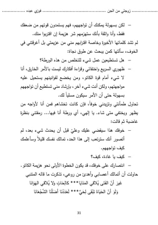 ...........
......
.
‫الجن‬ ‫من‬ ‫زوجتي‬
.......
.....................................
. ‫عبده‬ ‫ي‬
‫فوز‬
..
.
..
..........
31

‫لكن‬
‫ضعفك‬ ‫من‬ ‫قوتهم‬ ‫يستمدون‬ ‫فهم‬ ،‫اجههم‬‫و‬‫ت‬ ‫أن‬ ‫يمكنك‬ ‫بسهولة‬
.‫منك‬ ‫ا‬‫و‬‫ب‬‫ر‬‫اقت‬ ‫إن‬ ‫يمة‬‫ز‬‫ه‬ ‫شر‬ ‫ستهزمهم‬ ‫بأنك‬ ‫اثقة‬‫و‬ ‫أنا‬‫و‬ ،‫فقط‬
‫في‬ ‫قتني‬‫ر‬‫أغ‬ ‫بل‬ ‫يمتي‬‫ز‬‫ع‬ ‫من‬ ‫مني‬ ‫ابهم‬
‫ر‬‫اقت‬ ‫وخاصة‬ ‫ة‬
‫ر‬‫األخي‬ ‫كلماتها‬ ‫تشد‬ ‫لم‬
:‫نجاة‬ ‫طوق‬ ‫عن‬ ‫يبحث‬ ‫كمن‬ ‫سألتها‬ ،‫الخوف‬

‫الورطة؟‬ ‫هذه‬ ‫من‬ ‫للتخلص‬ ‫شيء‬ ‫عمل‬ ‫تستطيعين‬ ‫هل‬

‫ي‬
‫ظهور‬
‫ليس‬ ‫أفكارك‬ ‫اءة‬
‫ر‬‫وق‬ ‫اختفائي‬‫و‬ ‫يع‬‫ر‬‫الس‬
‫ت‬
‫الخار‬ ‫باألمر‬
‫أنا‬ ،‫ق‬
‫قوة‬ ‫أمام‬ ‫شيء‬ ‫ال‬
‫الكاتو‬
،
‫عليه‬ ‫يستحيل‬ ‫انينهم‬‫و‬‫لق‬ ‫يخضع‬ ‫ومن‬
‫آخر‬ ‫شيء‬ ‫أنت‬ ‫ولكن‬ ،‫اجهتهم‬‫و‬‫م‬
،
‫اجههم‬‫و‬‫ت‬ ‫أن‬ ‫تستطيع‬ ‫مني‬ ‫بإرشاد‬
.‫لك‬ ً‫ا‬‫مسلي‬ ‫سيكون‬ ‫األمر‬ ‫أن‬ ‫حتى‬ ‫بسهولة‬
‫ط‬ ‫تحاول‬
‫كانت‬ ‫فإن‬ ،ً‫ا‬‫خوف‬ ‫يدني‬‫ز‬‫وت‬ ‫مأنتي‬
‫من‬ ‫اجه‬‫و‬‫أل‬ ‫أنا‬ ‫فمن‬ ‫تخشاهم‬
‫شاء‬ ‫متى‬ ‫ويختفي‬ ‫يظهر‬
.
‫إلهي‬ ‫يا‬
،
‫أ‬ ‫ورطة‬ ‫أي‬
...‫فيها‬ ‫نا‬
‫بن‬ ‫رمقتني‬
‫ة‬
‫ر‬‫ظ‬
‫ثم‬ ‫غاضبة‬
:‫قالت‬

‫عليك‬ ‫سيقضي‬ ‫هذا‬ ‫خوفك‬
ّ
‫وعلي‬
‫أن‬ ‫قبل‬
‫لم‬ ،‫بعد‬ ‫شيء‬ ‫يحدث‬
‫أ‬
‫تصور‬
‫وسأعلمك‬ ً‫ال‬‫قلي‬ ‫نفسك‬ ‫تمالك‬ ،‫الحد‬ ‫هذا‬ ‫إلى‬ ‫تعب‬‫ر‬‫ست‬ ‫أنك‬
.‫اجههم‬‫و‬‫ت‬ ‫كيف‬

‫كيف؟‬ ،‫غادة‬ ‫يا‬ ‫كيف‬

‫خو‬ ‫على‬ ‫انتصارك‬
‫ق‬ ،‫فك‬
‫يمة‬‫ز‬‫ه‬ ‫نحو‬ ‫األولى‬ ‫الخطوة‬ ‫يكون‬ ‫د‬
‫ال‬
‫كاتو‬
.
‫المتنبي‬ ‫قاله‬ ‫ما‬ ‫تذكرت‬ ،‫روعي‬ ‫من‬ ‫أهدئ‬‫و‬ ‫أعصابي‬ ‫أتمالك‬ ‫أن‬ ‫حاولت‬
‫ا‬‫اي‬‫ن‬‫الم‬ ‫القي‬ُ
‫ي‬ ‫تى‬‫الف‬ ّ
‫أن‬ ‫ير‬‫غ‬
***
‫ا‬‫ان‬‫و‬‫اله‬ ‫القي‬ُ
‫ي‬ ‫ال‬
‫و‬ ‫ات‬‫ح‬‫كال‬
‫ي‬‫ح‬‫ل‬ ‫ى‬‫ق‬ْ‫ب‬‫ت‬ ‫اة‬‫ي‬‫الح‬ ّ
‫أن‬ ‫و‬‫ل‬‫و‬
***
‫ا‬‫ان‬‫ع‬ْ
‫ج‬ّ
‫ش‬‫ال‬ ‫ا‬‫ن‬ّ‫ل‬‫أض‬ ‫ا‬‫ن‬ْ
‫د‬‫د‬‫ع‬‫ل‬
 