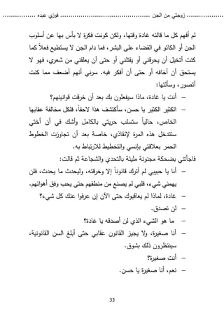 ...........
......
.
‫الجن‬ ‫من‬ ‫زوجتي‬
.......
.....................................
. ‫عبده‬ ‫ي‬
‫فوز‬
..
.
..
..........
33
‫أسلوب‬ ‫عن‬ ‫بها‬ ‫بأس‬ ‫ال‬ ‫ة‬
‫ر‬‫فك‬ ‫كونت‬ ‫ولكن‬ ،‫وقتها‬ ‫غادة‬ ‫قالته‬ ‫ما‬ ‫كل‬ ‫أفهم‬ ‫لم‬
‫أو‬ ‫الجن‬
‫الكاتو‬
‫كما‬ ً‫ال‬‫فع‬ ‫يستطيع‬ ‫ال‬ ‫الجن‬ ‫دام‬ ‫فما‬ ،‫البشر‬ ‫على‬ ‫القضاء‬ ‫في‬
‫ال‬ ‫فهو‬ ،‫ي‬
‫شعر‬ ‫من‬ ‫يعلقني‬ ‫أن‬ ‫حتى‬ ‫أو‬ ‫يقتلني‬ ‫أو‬ ‫قني‬‫ر‬‫يح‬ ‫أن‬ ‫أتخيل‬ ‫كنت‬
‫في‬ ‫أفكر‬ ‫أن‬ ‫حتى‬ ‫أو‬ ‫أخافه‬ ‫أن‬ ‫يستحق‬
.‫ه‬
‫كنت‬ ‫مما‬ ‫أضعف‬ ‫أنهم‬ ‫ني‬‫ر‬‫س‬
‫و‬ ،‫أتصور‬
‫سألتها‬
:

‫غادة‬ ‫يا‬ ‫أنت‬
،
‫ماذا‬
‫س‬
‫انينهم؟‬‫و‬‫ق‬ ‫قت‬‫ر‬‫خ‬ ‫أن‬ ‫بعد‬ ‫بك‬ ‫يفعلون‬

‫عقابها‬ ‫مخالفة‬ ‫فلكل‬ ،ً‫ا‬‫الحق‬ ‫هذا‬ ‫سأكتشف‬ ،‫حسن‬ ‫يا‬ ‫الكثير‬ ‫الكثير‬
ً‫ا‬‫حالي‬ ،‫الخاص‬
‫أختي‬ ‫أن‬ ‫في‬ ‫أشك‬‫و‬ ‫بالكامل‬ ‫يتي‬‫ر‬‫ح‬ ‫ستسلب‬
‫إلنقاذي‬ ‫ة‬
‫ر‬‫الم‬ ‫هذه‬ ‫ستتدخل‬
،
‫خ‬
‫الخطوط‬ ‫تجاوزت‬ ‫أن‬ ‫بعد‬ ‫اصة‬
‫الحمر‬
.‫به‬ ‫تباط‬‫ر‬‫لال‬ ‫التخطيط‬‫و‬ ‫بإنسي‬ ‫بعالقتي‬
‫بضحكة‬ ‫فاجأتني‬
‫الشجاعة‬‫و‬ ‫بالتحدي‬ ‫مليئة‬ ‫مجنونة‬
‫ثم‬
‫قالت‬
:

‫قته‬‫ر‬‫وخ‬ ‫إال‬ ً‫ا‬‫قانون‬ ‫أترك‬ ‫لم‬ ‫حبيبي‬ ‫يا‬ ‫أنا‬
،
‫يحدث‬ ‫ما‬ ‫وليحدث‬
،
‫فلن‬
‫يهمني‬
،‫شيء‬
.‫ائهم‬‫و‬‫أه‬ ‫وفق‬ ‫يحب‬ ‫حتى‬ ‫منطقهم‬ ‫من‬ ‫يصنع‬ ‫لم‬ ‫قلبي‬

‫عنك‬ ‫ا‬‫و‬‫ف‬‫ر‬‫ع‬ ‫إن‬ ‫اآلن‬ ‫حتى‬ ‫يعاقبوك‬ ‫لم‬ ‫لماذا‬ ،‫غادة‬
‫شيء؟‬ ‫كل‬

‫تصدق‬ ‫لن‬
.

‫غادة‬ ‫يا‬ ‫أصدقه‬ ‫لن‬ ‫الذي‬ ‫الشيء‬ ‫هو‬ ‫ما‬
‫؟‬

،‫القانونية‬ ‫السن‬ ‫أبلغ‬ ‫حتى‬ ‫عقابي‬ ‫القانون‬ ‫يجيز‬ ‫ال‬
‫و‬ ،‫ة‬
‫ر‬‫صغي‬ ‫أنا‬
.‫بشوق‬ ‫ذلك‬ ‫سينتظرون‬

‫ة؟‬
‫ر‬‫صغي‬ ‫أنت‬

‫حسن‬ ‫يا‬ ‫ة‬
‫ر‬‫صغي‬ ‫أنا‬ ،‫نعم‬
.
 